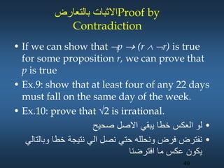 ‫بالتعارض‬ ‫االثبات‬Proof by
Contradiction
• If we can show that p  (r  r) is true
for some proposition r, we can prove that
p is true
• Ex.9: show that at least four of any 22 days
must fall on the same day of the week.
• Ex.10: prove that 2 is irrational.
•
‫صحيح‬ ‫االصل‬ ‫يبقي‬ ‫خطا‬ ‫العكس‬ ‫لو‬
•
‫وب‬ ‫خطا‬ ‫نتيجة‬ ‫الي‬ ‫نصل‬ ‫حتي‬ ‫ونحلله‬ ‫فرض‬ ‫نفترض‬
‫التالي‬
‫افترضنا‬ ‫ما‬ ‫عكس‬ ‫يكون‬
49
 