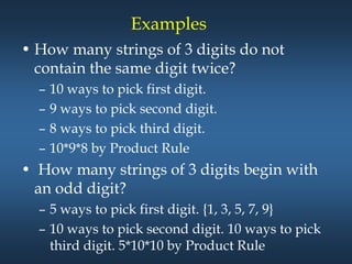 Examples
• How many strings of 3 digits do not
contain the same digit twice?
– 10 ways to pick first digit.
– 9 ways to pick second digit.
– 8 ways to pick third digit.
– 10*9*8 by Product Rule
• How many strings of 3 digits begin with
an odd digit?
– 5 ways to pick first digit. {1, 3, 5, 7, 9}
– 10 ways to pick second digit. 10 ways to pick
third digit. 5*10*10 by Product Rule
 
