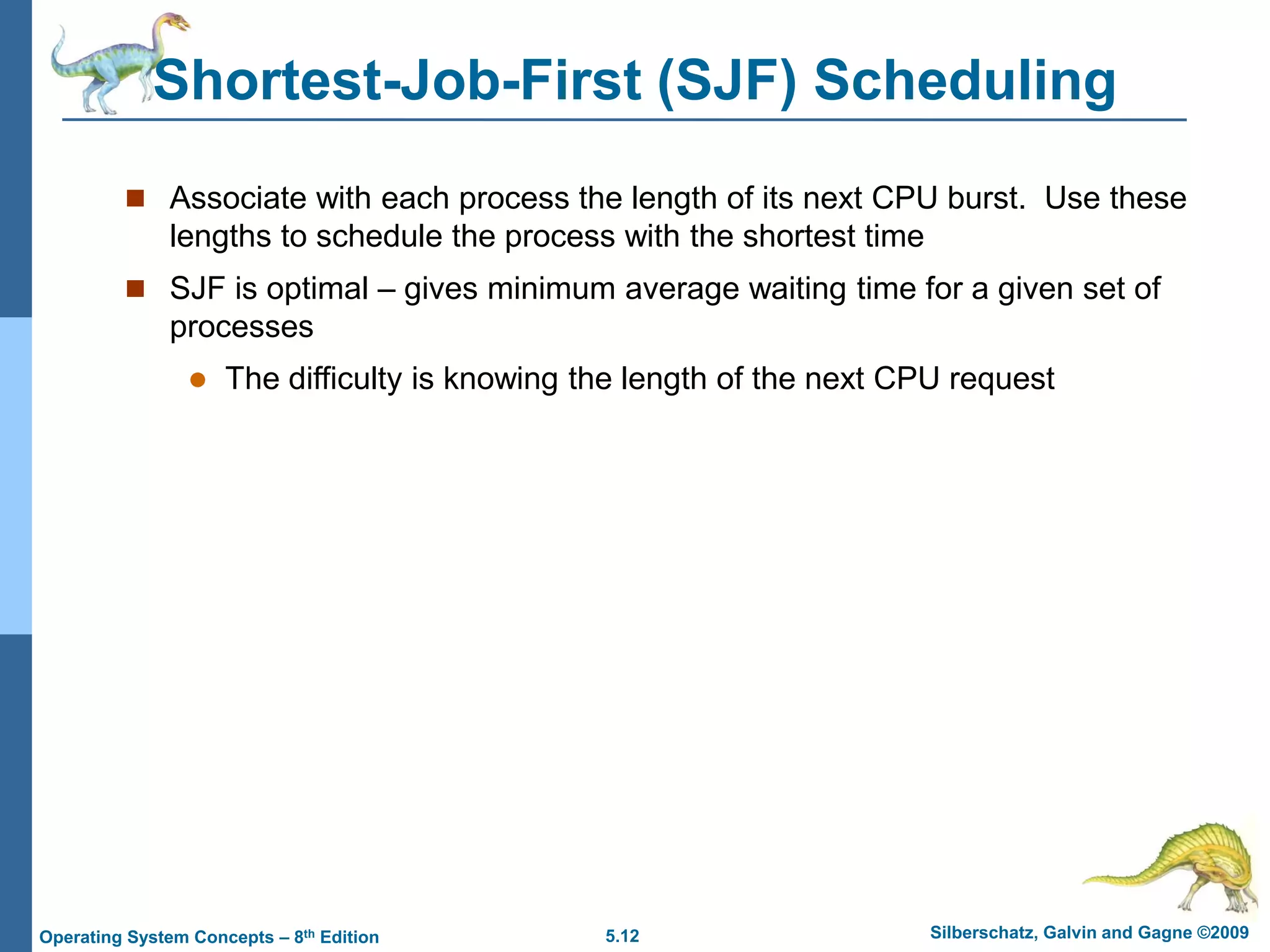 5.12 Silberschatz, Galvin and Gagne ©2009
Operating System Concepts – 8th Edition
Shortest-Job-First (SJF) Scheduling
 Associate with each process the length of its next CPU burst. Use these
lengths to schedule the process with the shortest time
 SJF is optimal – gives minimum average waiting time for a given set of
processes
 The difficulty is knowing the length of the next CPU request
 