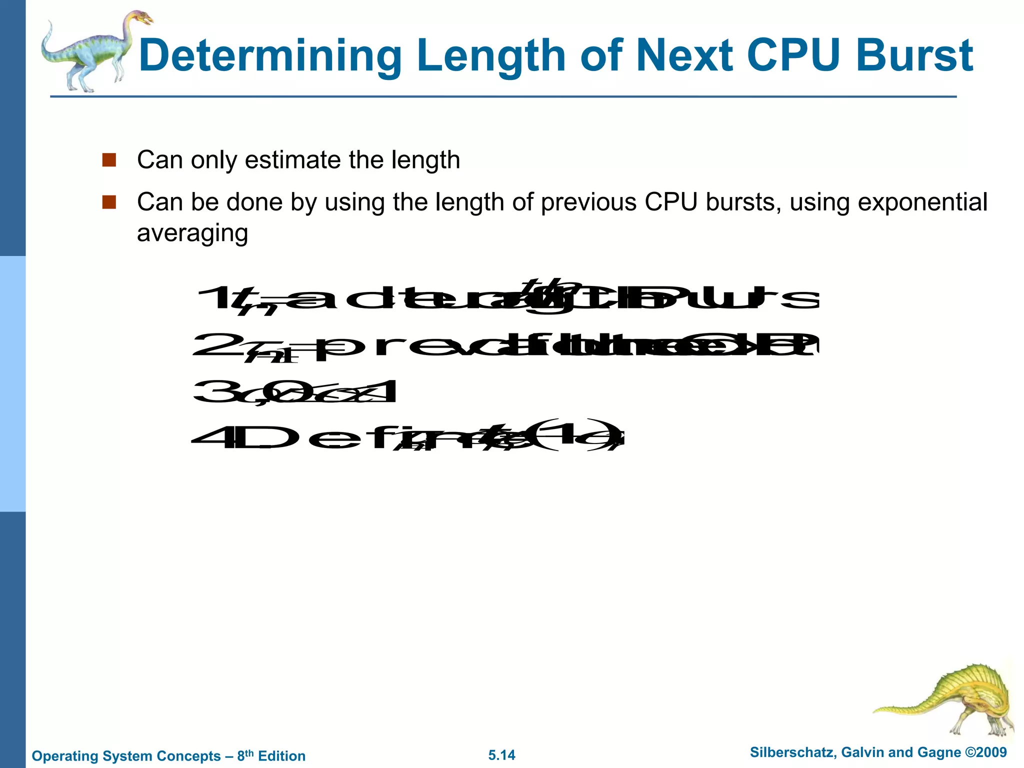 5.14 Silberschatz, Galvin and Gagne ©2009
Operating System Concepts – 8th Edition
Determining Length of Next CPU Burst
 Can only estimate the length
 Can be done by using the length of previous CPU bursts, using exponential
averaging
:
Define
4.
1
0
,
3.
burst
CPU
next
the
for
value
predicted
2.
burst
CPU
of
length
actual
1.







1
n
th
n n
t
 
.
1
1 n
n
n
t 


 



 