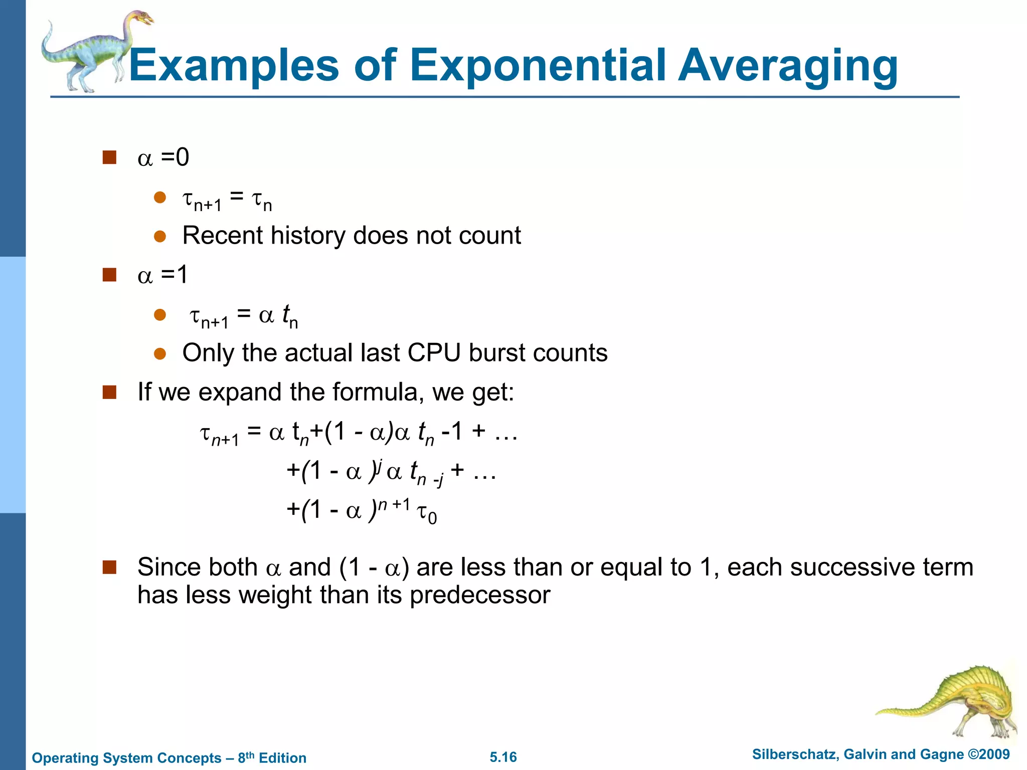 5.16 Silberschatz, Galvin and Gagne ©2009
Operating System Concepts – 8th Edition
Examples of Exponential Averaging
  =0
 n+1 = n
 Recent history does not count
  =1
 n+1 =  tn
 Only the actual last CPU burst counts
 If we expand the formula, we get:
n+1 =  tn+(1 - ) tn -1 + …
+(1 -  )j  tn -j + …
+(1 -  )n +1 0
 Since both  and (1 - ) are less than or equal to 1, each successive term
has less weight than its predecessor
 