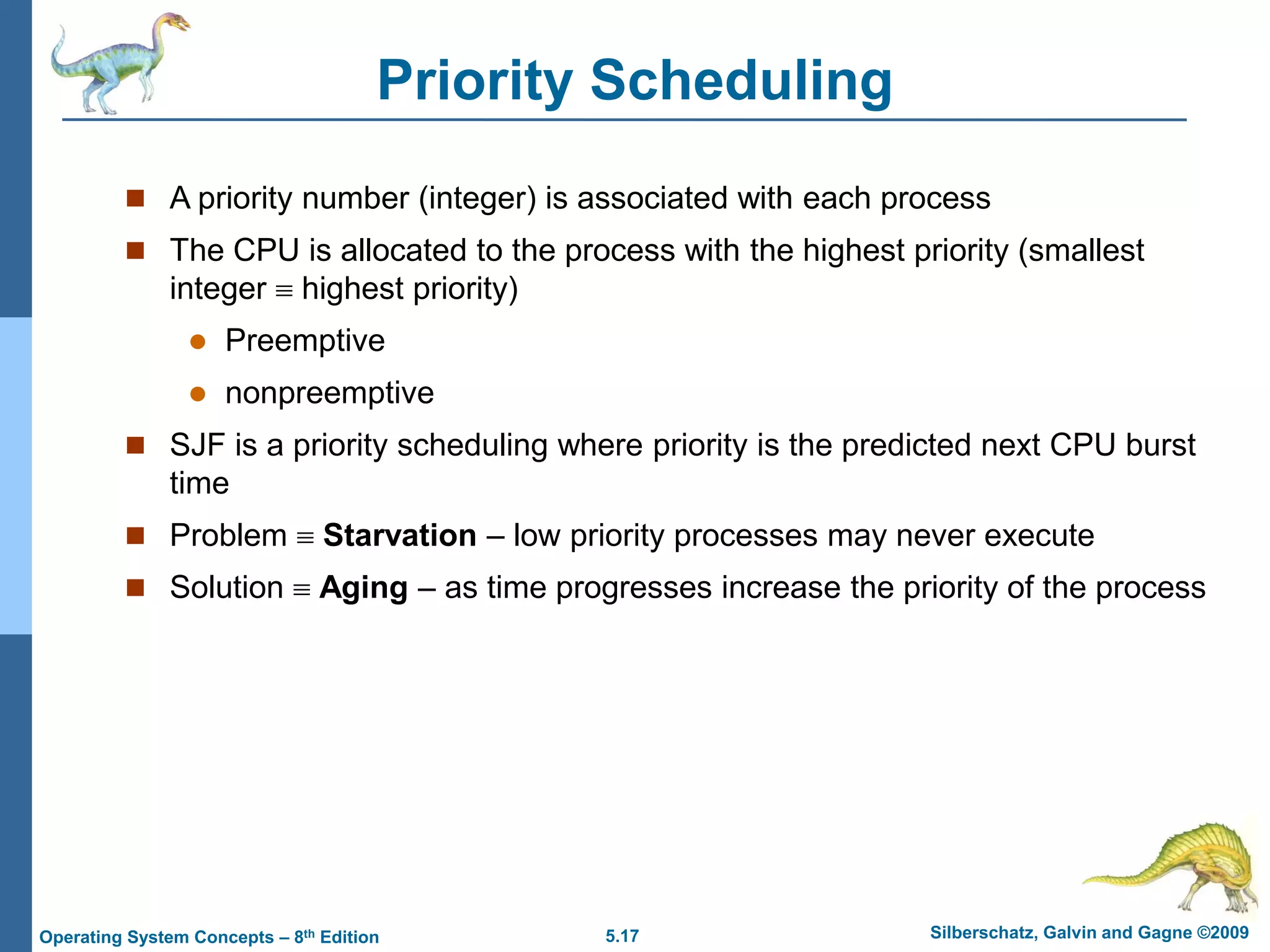 5.17 Silberschatz, Galvin and Gagne ©2009
Operating System Concepts – 8th Edition
Priority Scheduling
 A priority number (integer) is associated with each process
 The CPU is allocated to the process with the highest priority (smallest
integer  highest priority)
 Preemptive
 nonpreemptive
 SJF is a priority scheduling where priority is the predicted next CPU burst
time
 Problem  Starvation – low priority processes may never execute
 Solution  Aging – as time progresses increase the priority of the process
 