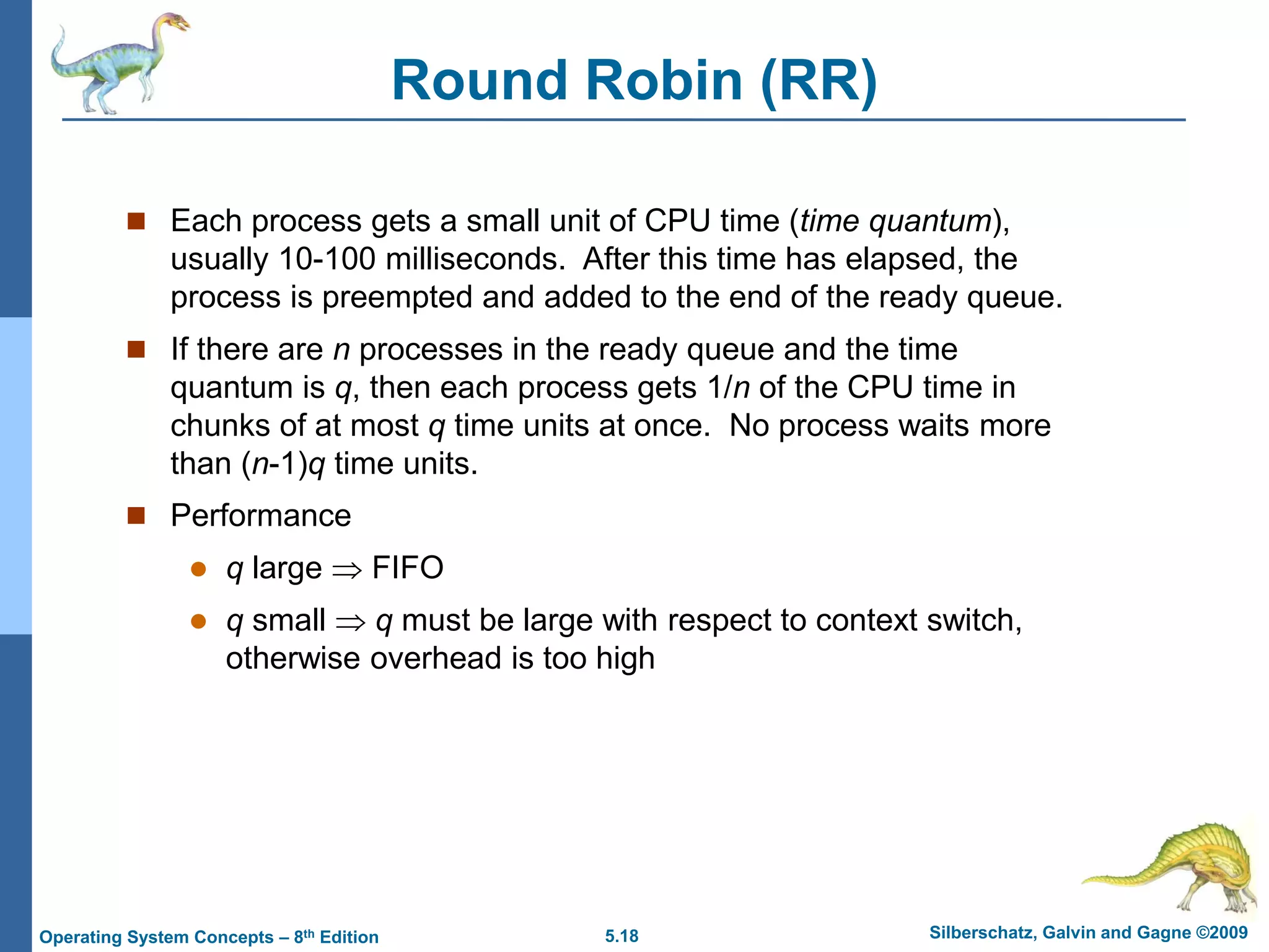 5.18 Silberschatz, Galvin and Gagne ©2009
Operating System Concepts – 8th Edition
Round Robin (RR)
 Each process gets a small unit of CPU time (time quantum),
usually 10-100 milliseconds. After this time has elapsed, the
process is preempted and added to the end of the ready queue.
 If there are n processes in the ready queue and the time
quantum is q, then each process gets 1/n of the CPU time in
chunks of at most q time units at once. No process waits more
than (n-1)q time units.
 Performance
 q large  FIFO
 q small  q must be large with respect to context switch,
otherwise overhead is too high
 