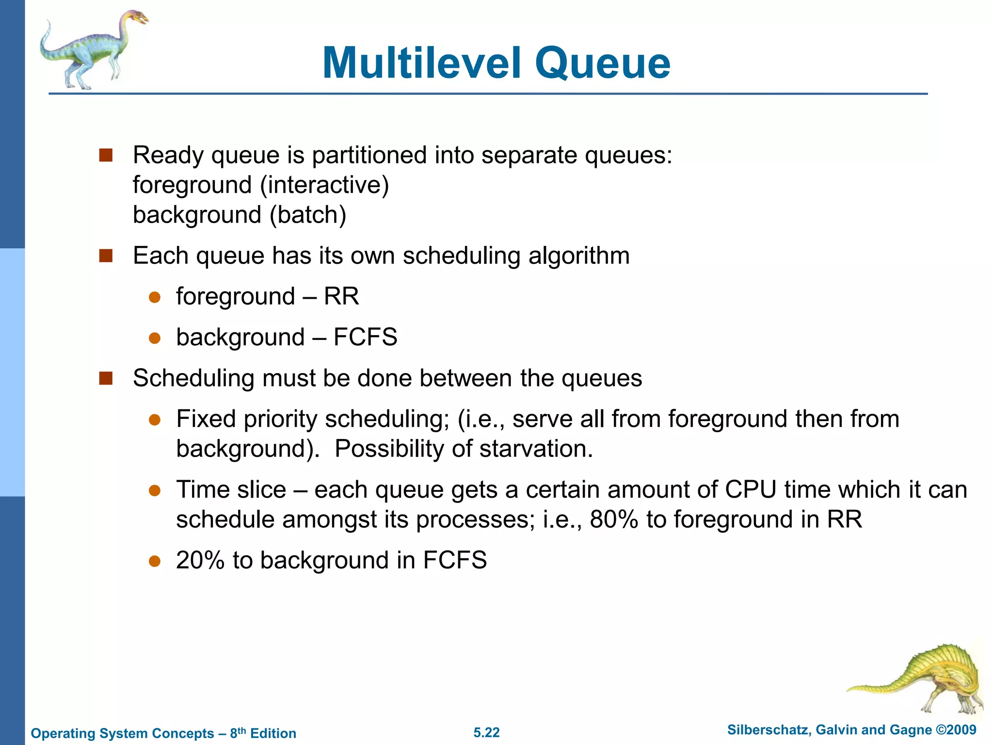 5.22 Silberschatz, Galvin and Gagne ©2009
Operating System Concepts – 8th Edition
Multilevel Queue
 Ready queue is partitioned into separate queues:
foreground (interactive)
background (batch)
 Each queue has its own scheduling algorithm
 foreground – RR
 background – FCFS
 Scheduling must be done between the queues
 Fixed priority scheduling; (i.e., serve all from foreground then from
background). Possibility of starvation.
 Time slice – each queue gets a certain amount of CPU time which it can
schedule amongst its processes; i.e., 80% to foreground in RR
 20% to background in FCFS
 