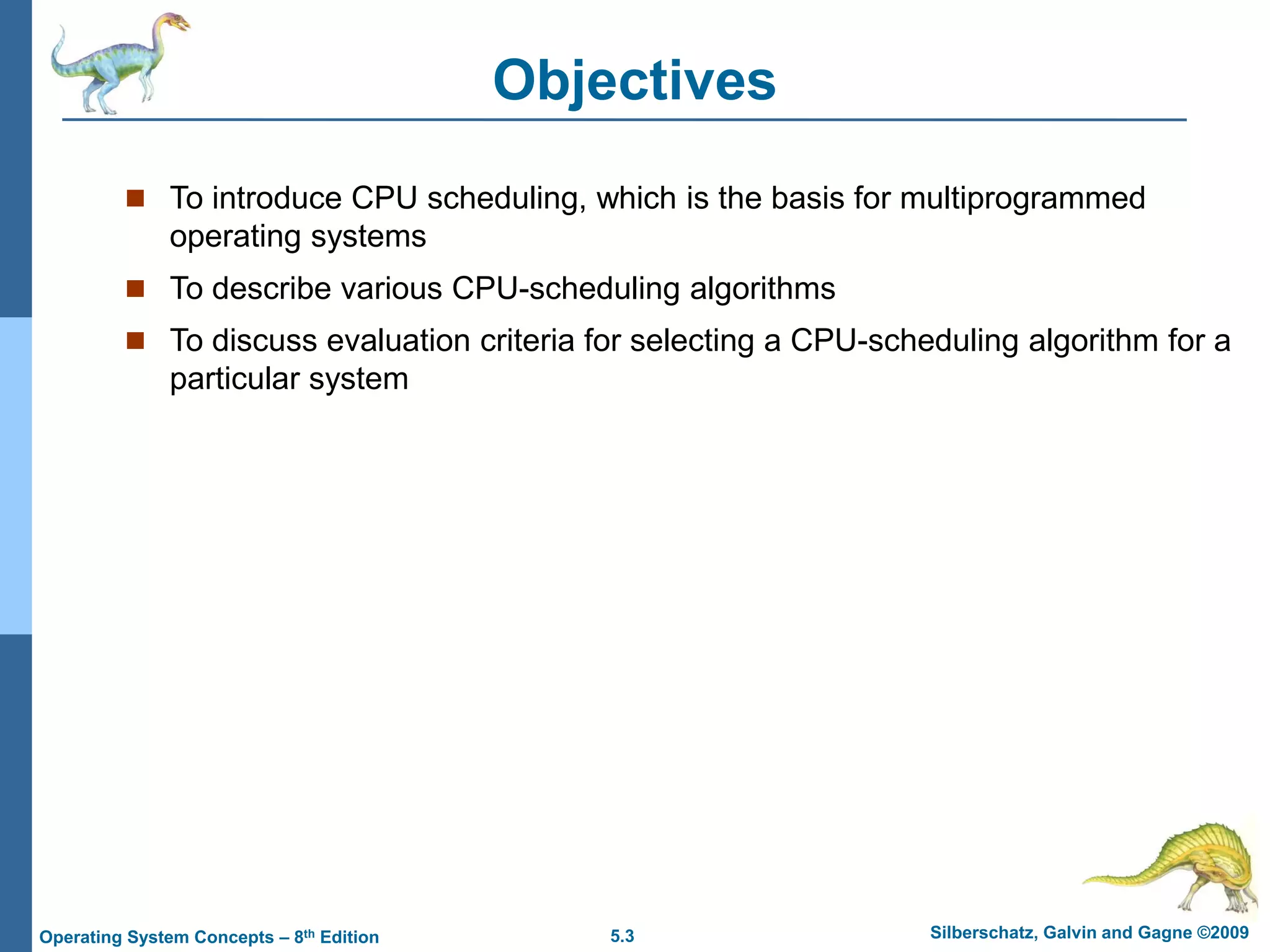 5.3 Silberschatz, Galvin and Gagne ©2009
Operating System Concepts – 8th Edition
Objectives
 To introduce CPU scheduling, which is the basis for multiprogrammed
operating systems
 To describe various CPU-scheduling algorithms
 To discuss evaluation criteria for selecting a CPU-scheduling algorithm for a
particular system
 