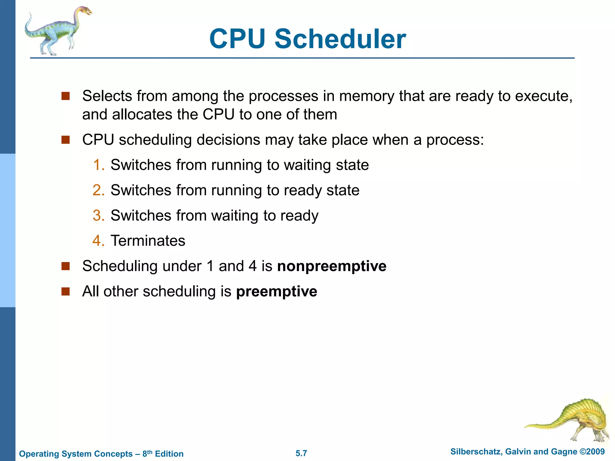 5.7 Silberschatz, Galvin and Gagne ©2009
Operating System Concepts – 8th Edition
CPU Scheduler
 Selects from among the processes in memory that are ready to execute,
and allocates the CPU to one of them
 CPU scheduling decisions may take place when a process:
1. Switches from running to waiting state
2. Switches from running to ready state
3. Switches from waiting to ready
4. Terminates
 Scheduling under 1 and 4 is nonpreemptive
 All other scheduling is preemptive
 