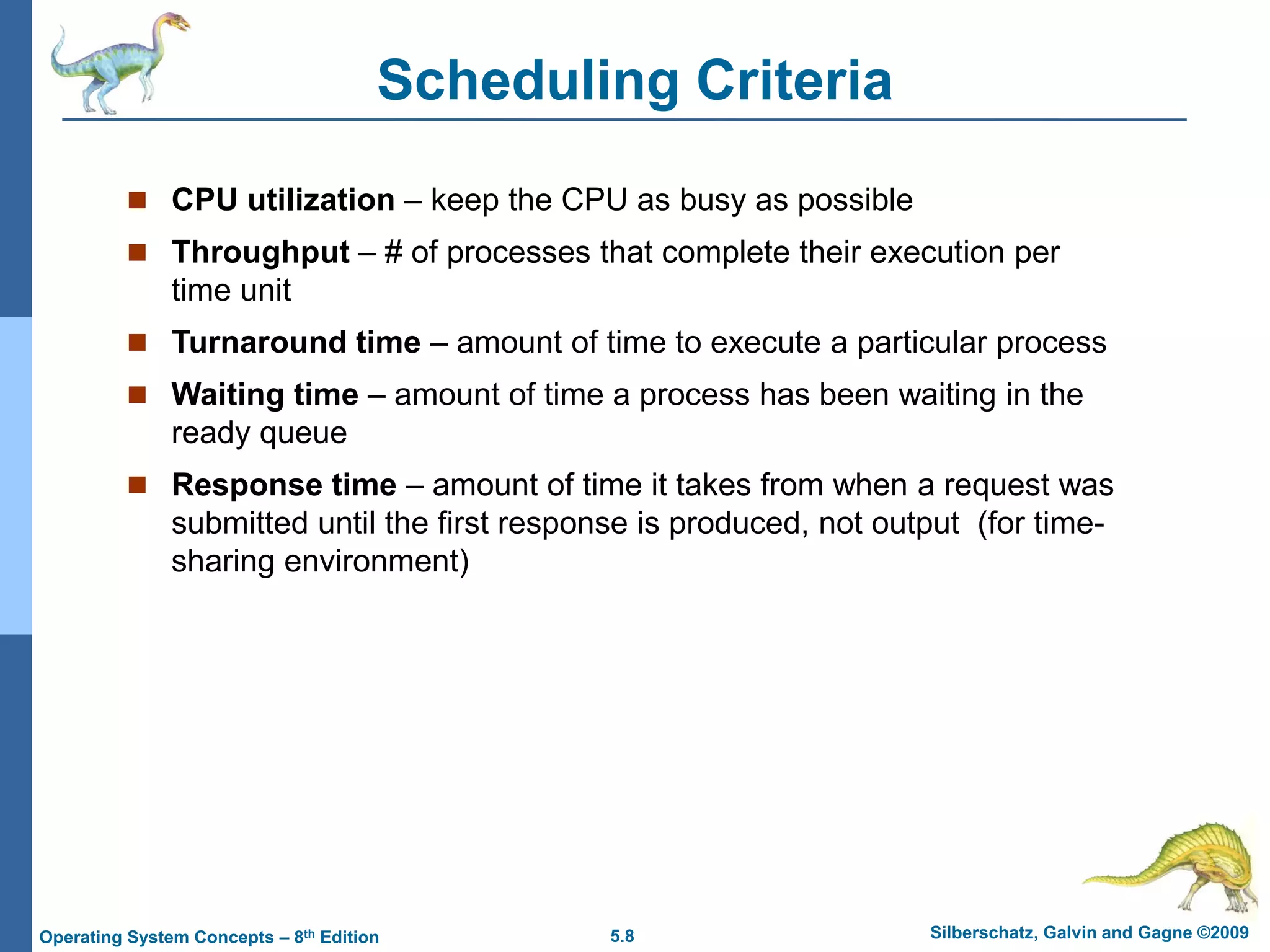 5.8 Silberschatz, Galvin and Gagne ©2009
Operating System Concepts – 8th Edition
Scheduling Criteria
 CPU utilization – keep the CPU as busy as possible
 Throughput – # of processes that complete their execution per
time unit
 Turnaround time – amount of time to execute a particular process
 Waiting time – amount of time a process has been waiting in the
ready queue
 Response time – amount of time it takes from when a request was
submitted until the first response is produced, not output (for time-
sharing environment)
 