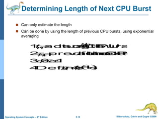 5.14 Silberschatz, Galvin and Gagne ©2009
Operating System Concepts – 8th Edition
Determining Length of Next CPU Burst
 Can only estimate the length
 Can be done by using the length of previous CPU bursts, using exponential
averaging
:
Define
4.
1
0
,
3.
burst
CPU
next
the
for
value
predicted
2.
burst
CPU
of
length
actual
1.







1
n
th
n n
t
 
.
1
1 n
n
n
t 


 



 