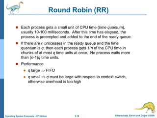 5.18 Silberschatz, Galvin and Gagne ©2009
Operating System Concepts – 8th Edition
Round Robin (RR)
 Each process gets a small unit of CPU time (time quantum),
usually 10-100 milliseconds. After this time has elapsed, the
process is preempted and added to the end of the ready queue.
 If there are n processes in the ready queue and the time
quantum is q, then each process gets 1/n of the CPU time in
chunks of at most q time units at once. No process waits more
than (n-1)q time units.
 Performance
 q large  FIFO
 q small  q must be large with respect to context switch,
otherwise overhead is too high
 