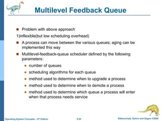 5.24 Silberschatz, Galvin and Gagne ©2009
Operating System Concepts – 8th Edition
Multilevel Feedback Queue
 Problem with above approach
1)inflexible(but low scheduling overhead)
 A process can move between the various queues; aging can be
implemented this way
 Multilevel-feedback-queue scheduler defined by the following
parameters:
 number of queues
 scheduling algorithms for each queue
 method used to determine when to upgrade a process
 method used to determine when to demote a process
 method used to determine which queue a process will enter
when that process needs service
 