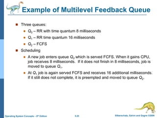 5.25 Silberschatz, Galvin and Gagne ©2009
Operating System Concepts – 8th Edition
Example of Multilevel Feedback Queue
 Three queues:
 Q0 – RR with time quantum 8 milliseconds
 Q1 – RR time quantum 16 milliseconds
 Q2 – FCFS
 Scheduling
 A new job enters queue Q0 which is served FCFS. When it gains CPU,
job receives 8 milliseconds. If it does not finish in 8 milliseconds, job is
moved to queue Q1.
 At Q1 job is again served FCFS and receives 16 additional milliseconds.
If it still does not complete, it is preempted and moved to queue Q2.
 