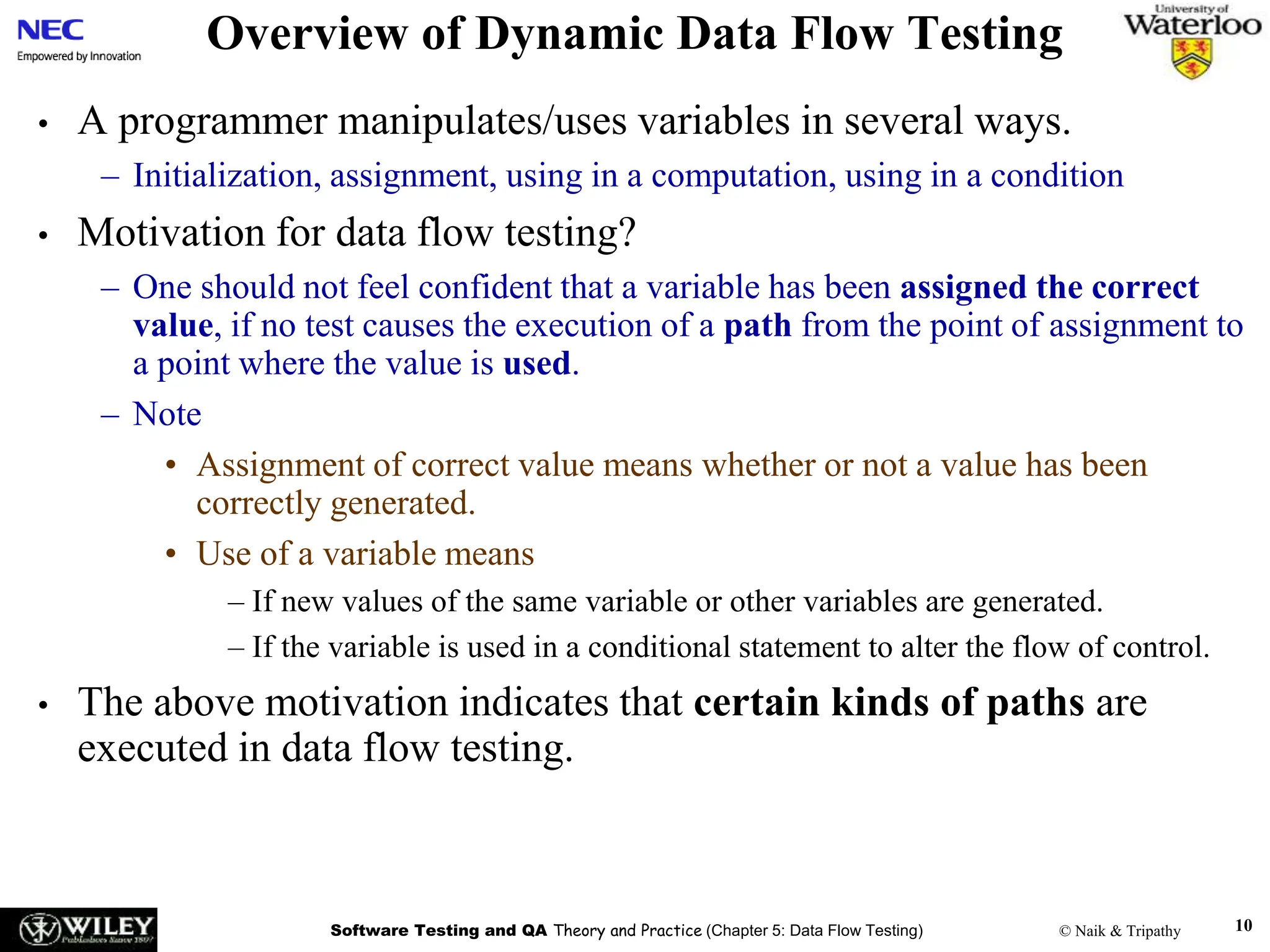 Software Testing and QA Theory and Practice (Chapter 5: Data Flow Testing) © Naik & Tripathy 10
Overview of Dynamic Data Flow Testing
• A programmer manipulates/uses variables in several ways.
– Initialization, assignment, using in a computation, using in a condition
• Motivation for data flow testing?
– One should not feel confident that a variable has been assigned the correct
value, if no test causes the execution of a path from the point of assignment to
a point where the value is used.
– Note
• Assignment of correct value means whether or not a value has been
correctly generated.
• Use of a variable means
– If new values of the same variable or other variables are generated.
– If the variable is used in a conditional statement to alter the flow of control.
• The above motivation indicates that certain kinds of paths are
executed in data flow testing.
 