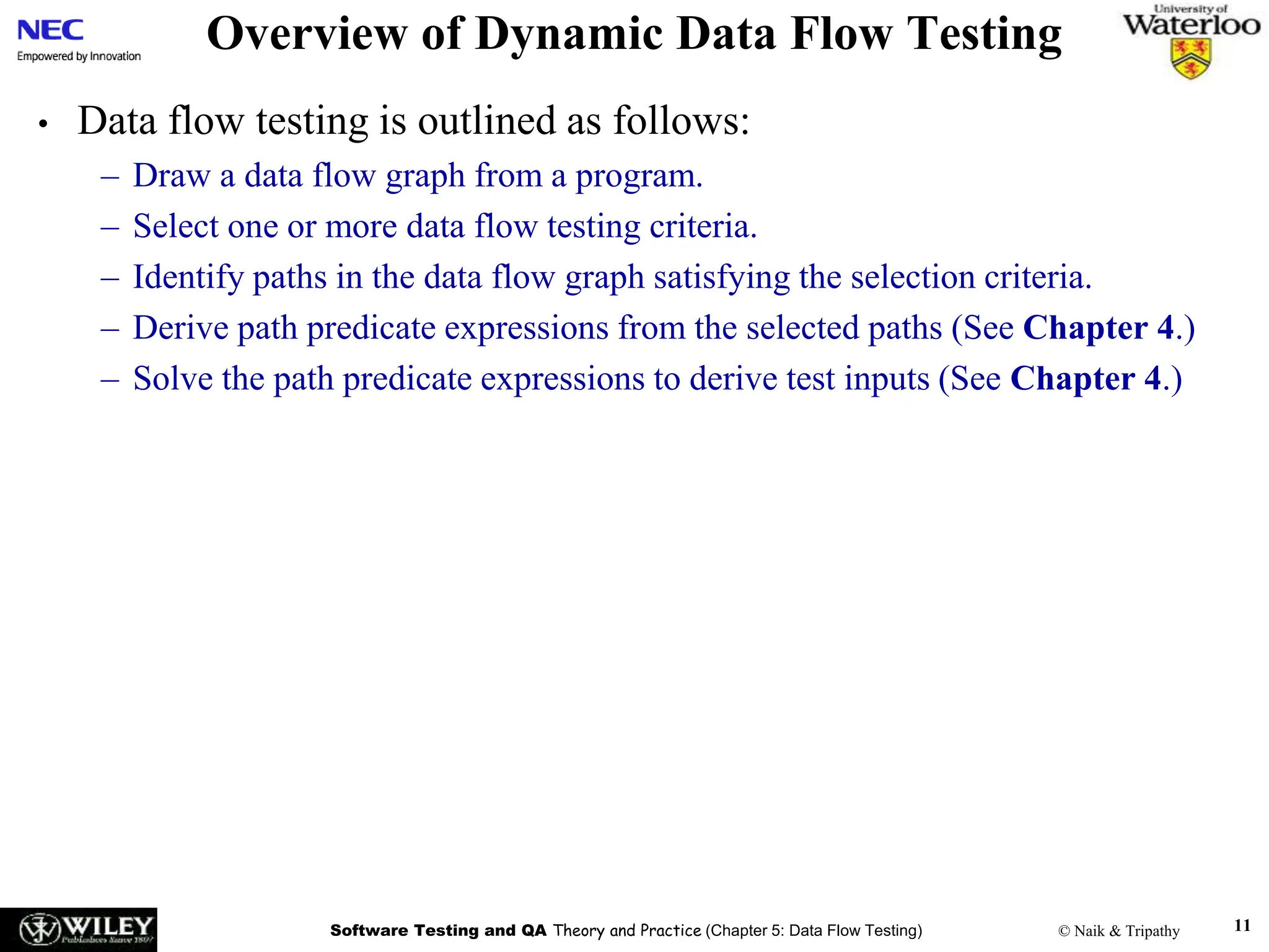 Software Testing and QA Theory and Practice (Chapter 5: Data Flow Testing) © Naik & Tripathy 11
Overview of Dynamic Data Flow Testing
• Data flow testing is outlined as follows:
– Draw a data flow graph from a program.
– Select one or more data flow testing criteria.
– Identify paths in the data flow graph satisfying the selection criteria.
– Derive path predicate expressions from the selected paths (See Chapter 4.)
– Solve the path predicate expressions to derive test inputs (See Chapter 4.)
 