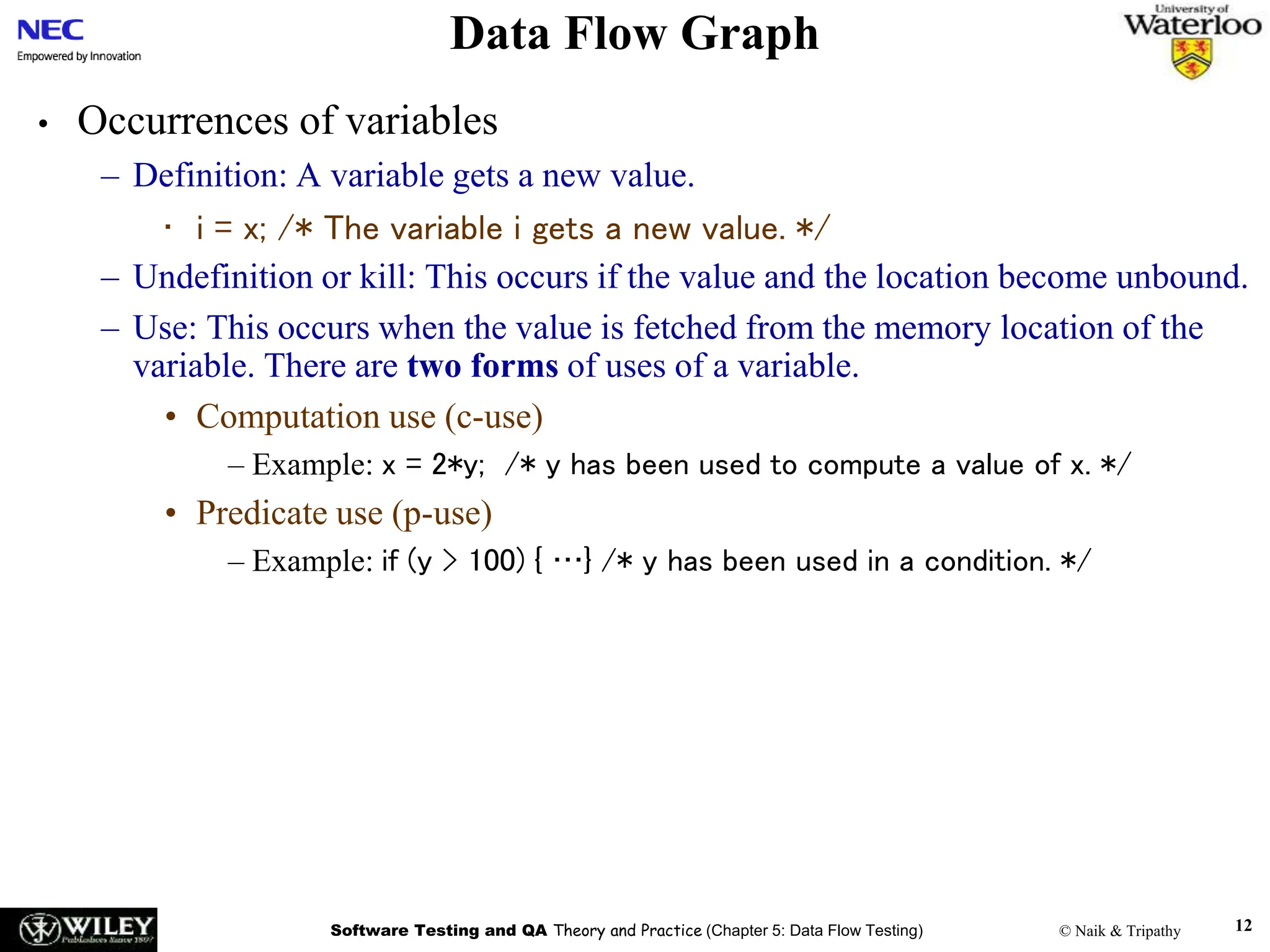 Software Testing and QA Theory and Practice (Chapter 5: Data Flow Testing) © Naik & Tripathy 12
Data Flow Graph
• Occurrences of variables
– Definition: A variable gets a new value.
• i = x; /* The variable i gets a new value. */
– Undefinition or kill: This occurs if the value and the location become unbound.
– Use: This occurs when the value is fetched from the memory location of the
variable. There are two forms of uses of a variable.
• Computation use (c-use)
– Example: x = 2*y; /* y has been used to compute a value of x. */
• Predicate use (p-use)
– Example: if (y > 100) { …} /* y has been used in a condition. */
 