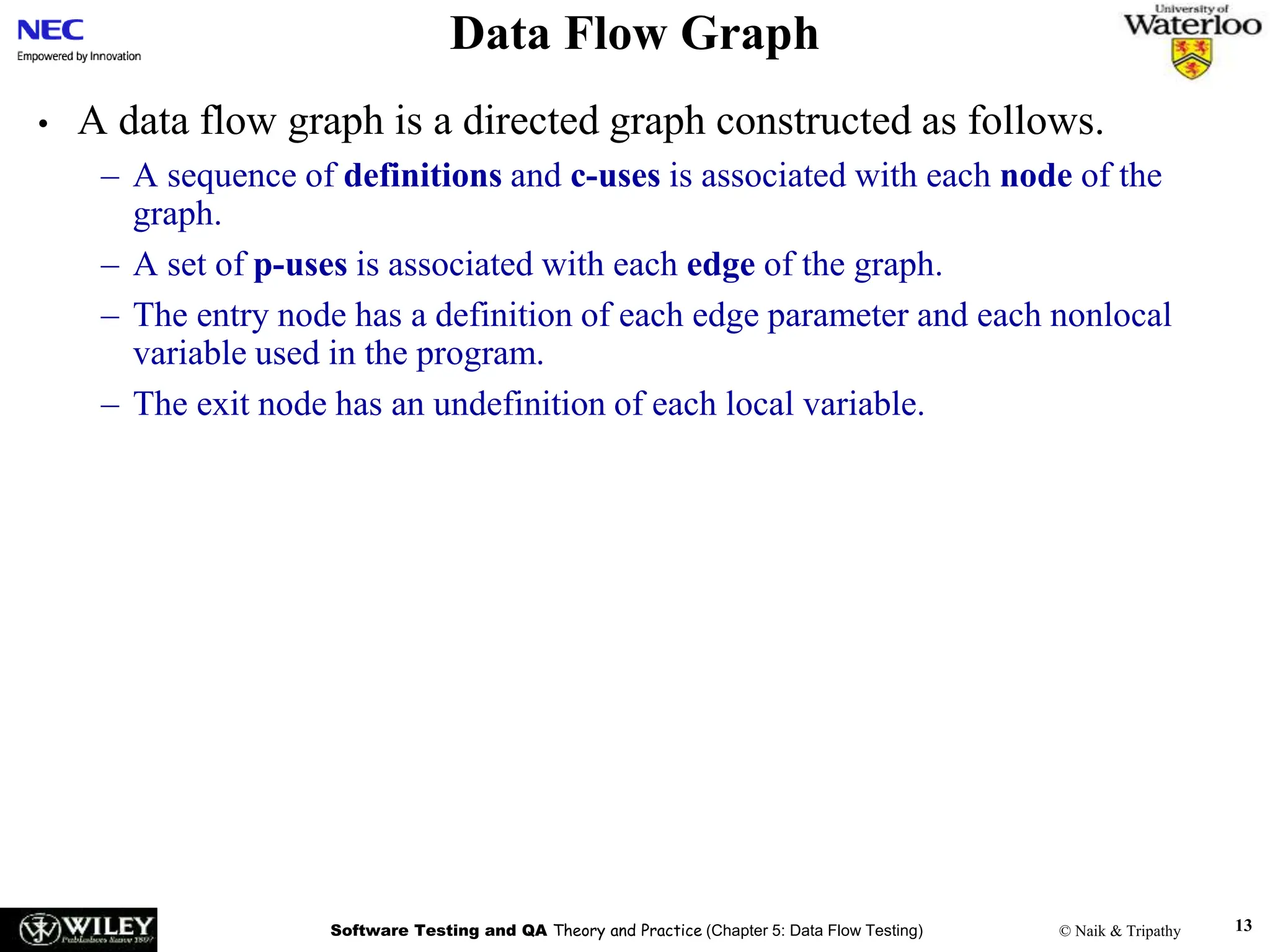 Software Testing and QA Theory and Practice (Chapter 5: Data Flow Testing) © Naik & Tripathy 13
Data Flow Graph
• A data flow graph is a directed graph constructed as follows.
– A sequence of definitions and c-uses is associated with each node of the
graph.
– A set of p-uses is associated with each edge of the graph.
– The entry node has a definition of each edge parameter and each nonlocal
variable used in the program.
– The exit node has an undefinition of each local variable.
 