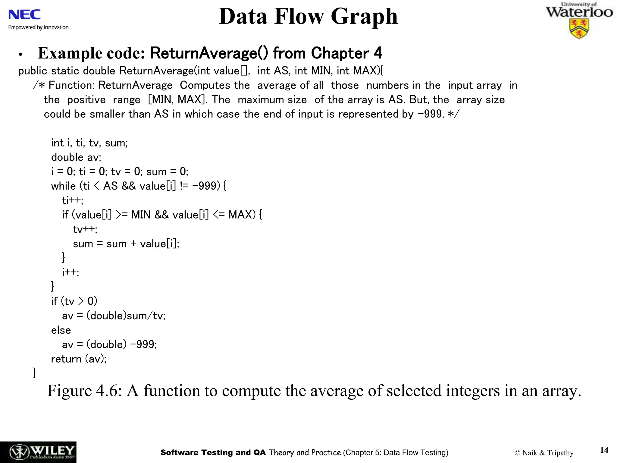 Software Testing and QA Theory and Practice (Chapter 5: Data Flow Testing) © Naik & Tripathy 14
Data Flow Graph
• Example code: ReturnAverage() from Chapter 4
public static double ReturnAverage(int value[], int AS, int MIN, int MAX){
/* Function: ReturnAverage Computes the average of all those numbers in the input array in
the positive range [MIN, MAX]. The maximum size of the array is AS. But, the array size
could be smaller than AS in which case the end of input is represented by -999. */
int i, ti, tv, sum;
double av;
i = 0; ti = 0; tv = 0; sum = 0;
while (ti < AS && value[i] != -999) {
ti++;
if (value[i] >= MIN && value[i] <= MAX) {
tv++;
sum = sum + value[i];
}
i++;
}
if (tv > 0)
av = (double)sum/tv;
else
av = (double) -999;
return (av);
}
Figure 4.6: A function to compute the average of selected integers in an array.
 