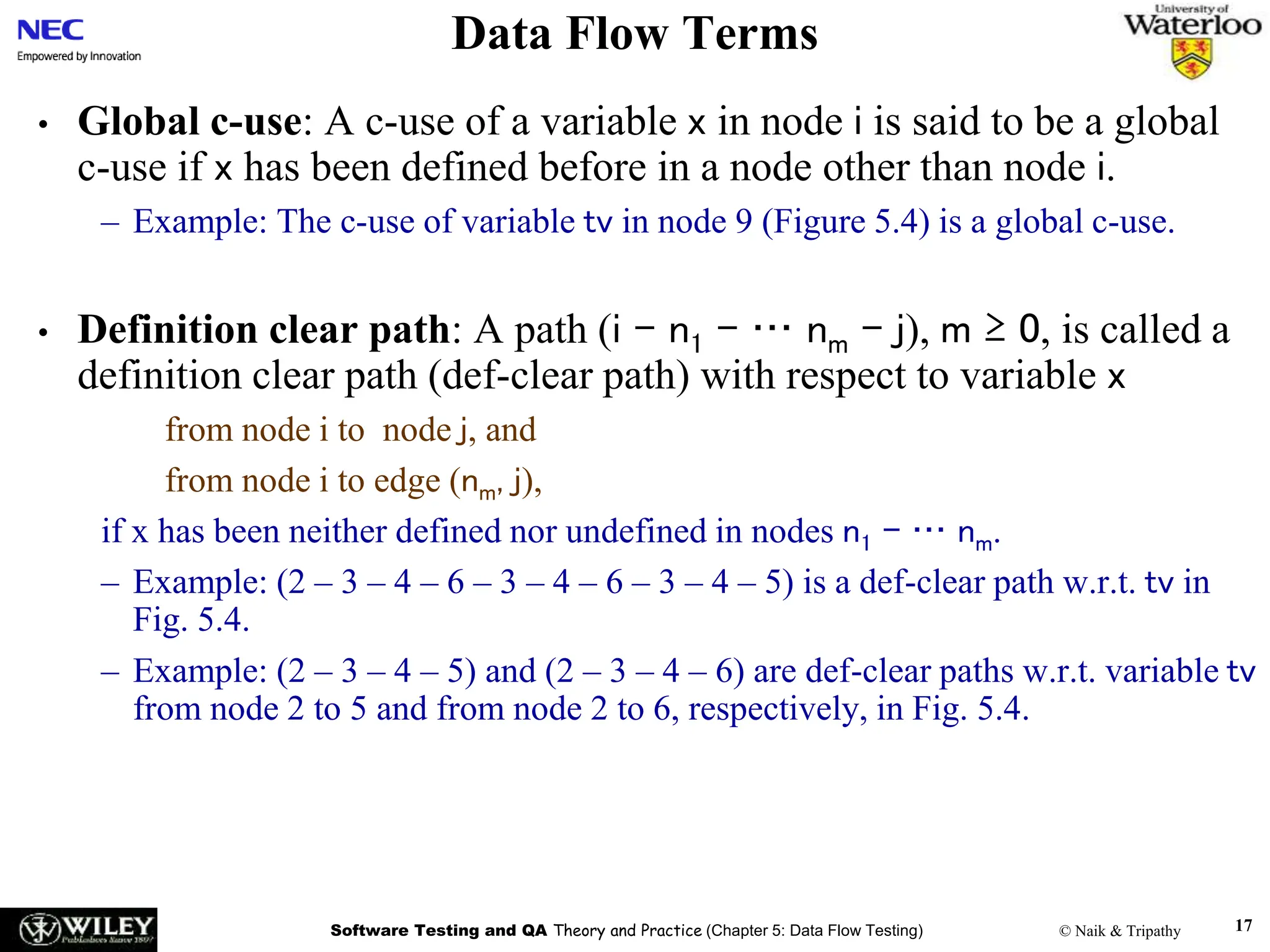 Software Testing and QA Theory and Practice (Chapter 5: Data Flow Testing) © Naik & Tripathy 17
Data Flow Terms
• Global c-use: A c-use of a variable x in node i is said to be a global
c-use if x has been defined before in a node other than node i.
– Example: The c-use of variable tv in node 9 (Figure 5.4) is a global c-use.
• Definition clear path: A path (i – n1 – … nm – j), m ≥ 0, is called a
definition clear path (def-clear path) with respect to variable x
from node i to node j, and
from node i to edge (nm, j),
if x has been neither defined nor undefined in nodes n1 – … nm.
– Example: (2 – 3 – 4 – 6 – 3 – 4 – 6 – 3 – 4 – 5) is a def-clear path w.r.t. tv in
Fig. 5.4.
– Example: (2 – 3 – 4 – 5) and (2 – 3 – 4 – 6) are def-clear paths w.r.t. variable tv
from node 2 to 5 and from node 2 to 6, respectively, in Fig. 5.4.
 