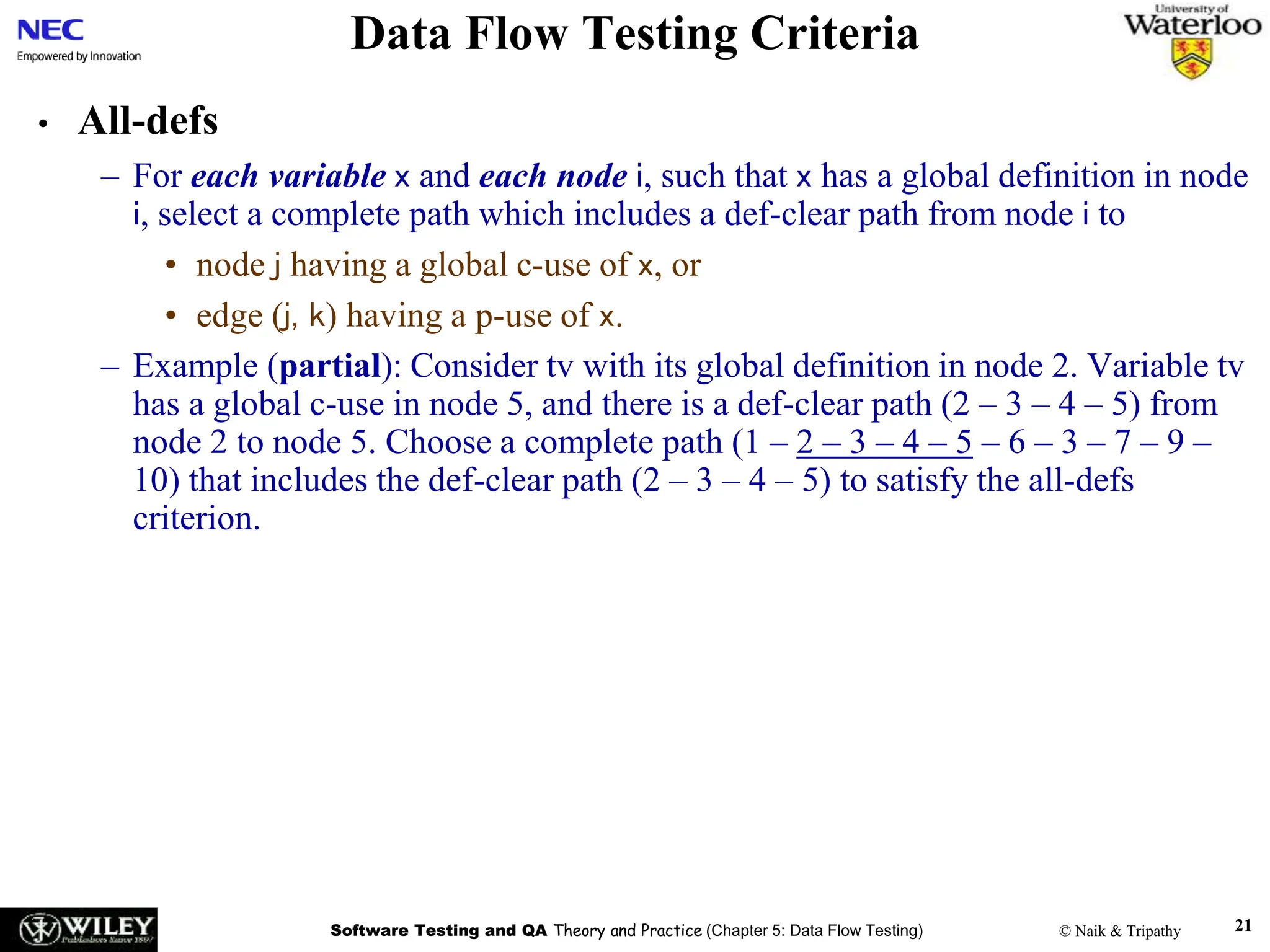 Software Testing and QA Theory and Practice (Chapter 5: Data Flow Testing) © Naik & Tripathy 21
Data Flow Testing Criteria
• All-defs
– For each variable x and each node i, such that x has a global definition in node
i, select a complete path which includes a def-clear path from node i to
• node j having a global c-use of x, or
• edge (j, k) having a p-use of x.
– Example (partial): Consider tv with its global definition in node 2. Variable tv
has a global c-use in node 5, and there is a def-clear path (2 – 3 – 4 – 5) from
node 2 to node 5. Choose a complete path (1 – 2 – 3 – 4 – 5 – 6 – 3 – 7 – 9 –
10) that includes the def-clear path (2 – 3 – 4 – 5) to satisfy the all-defs
criterion.
 