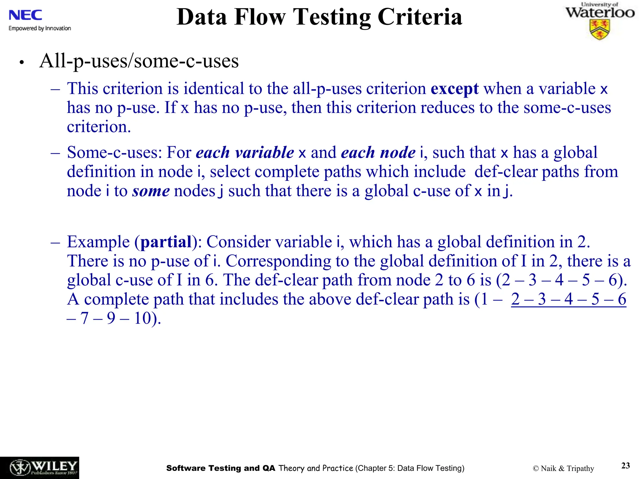 Software Testing and QA Theory and Practice (Chapter 5: Data Flow Testing) © Naik & Tripathy 23
Data Flow Testing Criteria
• All-p-uses/some-c-uses
– This criterion is identical to the all-p-uses criterion except when a variable x
has no p-use. If x has no p-use, then this criterion reduces to the some-c-uses
criterion.
– Some-c-uses: For each variable x and each node i, such that x has a global
definition in node i, select complete paths which include def-clear paths from
node i to some nodes j such that there is a global c-use of x in j.
– Example (partial): Consider variable i, which has a global definition in 2.
There is no p-use of i. Corresponding to the global definition of I in 2, there is a
global c-use of I in 6. The def-clear path from node 2 to 6 is (2 – 3 – 4 – 5 – 6).
A complete path that includes the above def-clear path is (1 – 2 – 3 – 4 – 5 – 6
– 7 – 9 – 10).
 