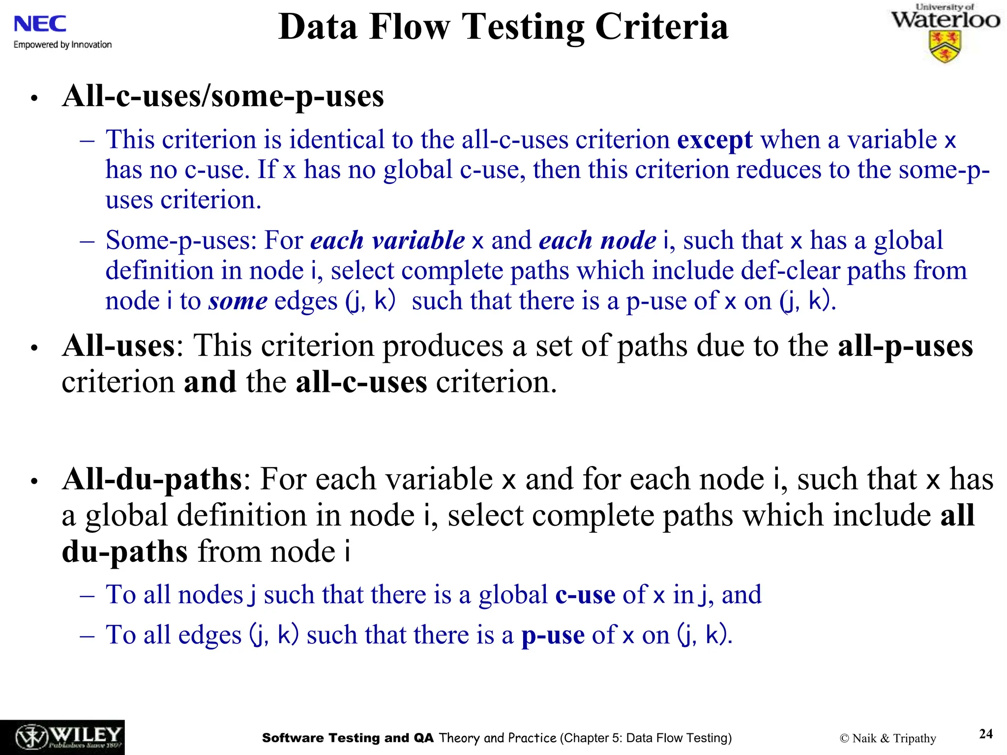 Software Testing and QA Theory and Practice (Chapter 5: Data Flow Testing) © Naik & Tripathy 24
Data Flow Testing Criteria
• All-c-uses/some-p-uses
– This criterion is identical to the all-c-uses criterion except when a variable x
has no c-use. If x has no global c-use, then this criterion reduces to the some-p-
uses criterion.
– Some-p-uses: For each variable x and each node i, such that x has a global
definition in node i, select complete paths which include def-clear paths from
node i to some edges (j, k) such that there is a p-use of x on (j, k).
• All-uses: This criterion produces a set of paths due to the all-p-uses
criterion and the all-c-uses criterion.
• All-du-paths: For each variable x and for each node i, such that x has
a global definition in node i, select complete paths which include all
du-paths from node i
– To all nodes j such that there is a global c-use of x in j, and
– To all edges (j, k) such that there is a p-use of x on (j, k).
 