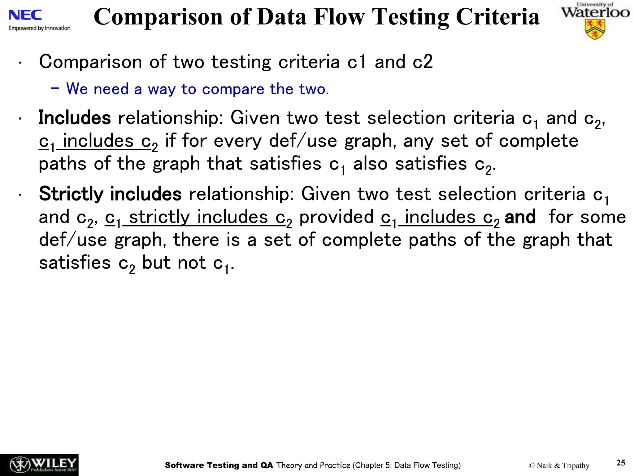 Software Testing and QA Theory and Practice (Chapter 5: Data Flow Testing) © Naik & Tripathy 25
Comparison of Data Flow Testing Criteria
• Comparison of two testing criteria c1 and c2
– We need a way to compare the two.
• Includes relationship: Given two test selection criteria c1 and c2,
c1 includes c2 if for every def/use graph, any set of complete
paths of the graph that satisfies c1 also satisfies c2.
• Strictly includes relationship: Given two test selection criteria c1
and c2, c1 strictly includes c2 provided c1 includes c2 and for some
def/use graph, there is a set of complete paths of the graph that
satisfies c2 but not c1.
 