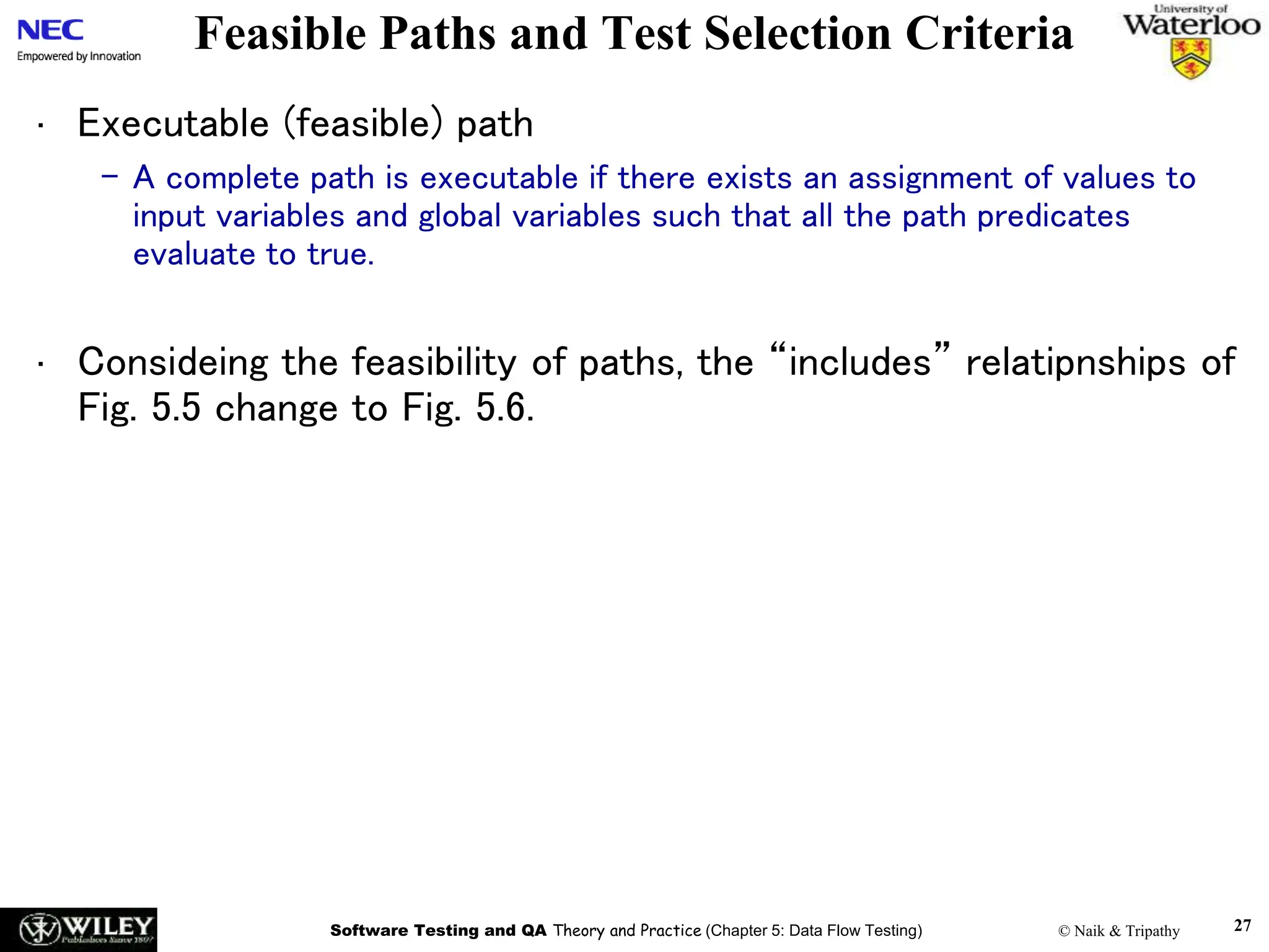 Software Testing and QA Theory and Practice (Chapter 5: Data Flow Testing) © Naik & Tripathy 27
Feasible Paths and Test Selection Criteria
• Executable (feasible) path
– A complete path is executable if there exists an assignment of values to
input variables and global variables such that all the path predicates
evaluate to true.
• Consideing the feasibility of paths, the “includes” relatipnships of
Fig. 5.5 change to Fig. 5.6.
 