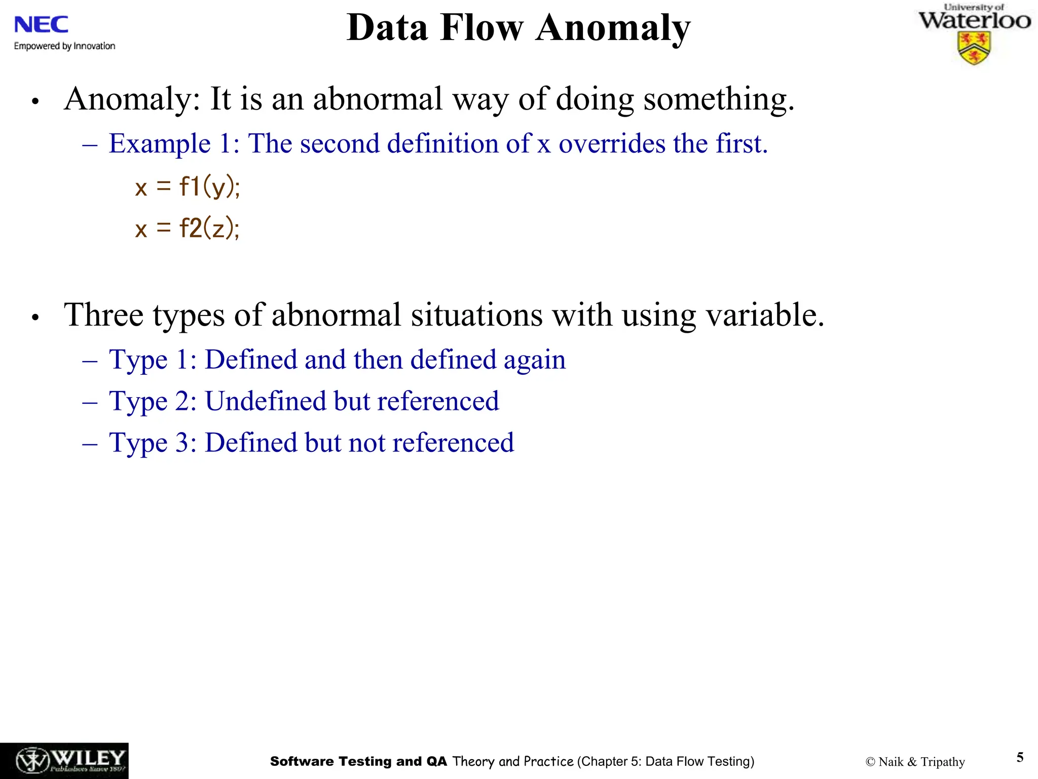 Software Testing and QA Theory and Practice (Chapter 5: Data Flow Testing) © Naik & Tripathy 5
Data Flow Anomaly
• Anomaly: It is an abnormal way of doing something.
– Example 1: The second definition of x overrides the first.
x = f1(y);
x = f2(z);
• Three types of abnormal situations with using variable.
– Type 1: Defined and then defined again
– Type 2: Undefined but referenced
– Type 3: Defined but not referenced
 