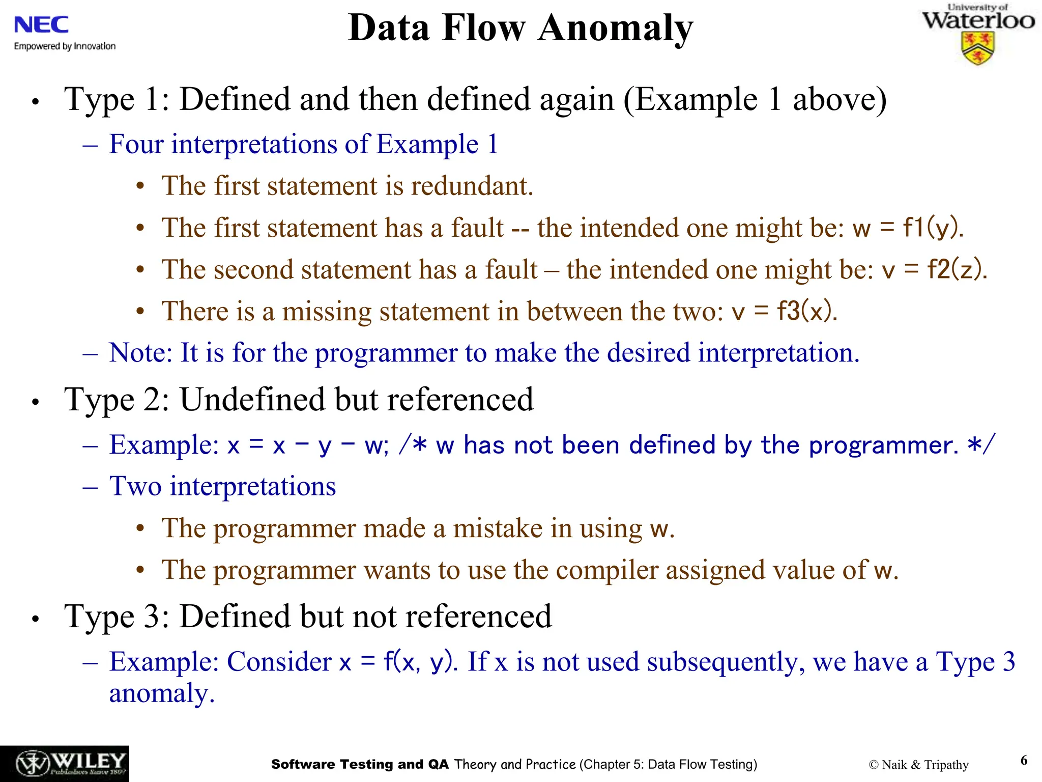 Software Testing and QA Theory and Practice (Chapter 5: Data Flow Testing) © Naik & Tripathy 6
Data Flow Anomaly
• Type 1: Defined and then defined again (Example 1 above)
– Four interpretations of Example 1
• The first statement is redundant.
• The first statement has a fault -- the intended one might be: w = f1(y).
• The second statement has a fault – the intended one might be: v = f2(z).
• There is a missing statement in between the two: v = f3(x).
– Note: It is for the programmer to make the desired interpretation.
• Type 2: Undefined but referenced
– Example: x = x – y – w; /* w has not been defined by the programmer. */
– Two interpretations
• The programmer made a mistake in using w.
• The programmer wants to use the compiler assigned value of w.
• Type 3: Defined but not referenced
– Example: Consider x = f(x, y). If x is not used subsequently, we have a Type 3
anomaly.
 