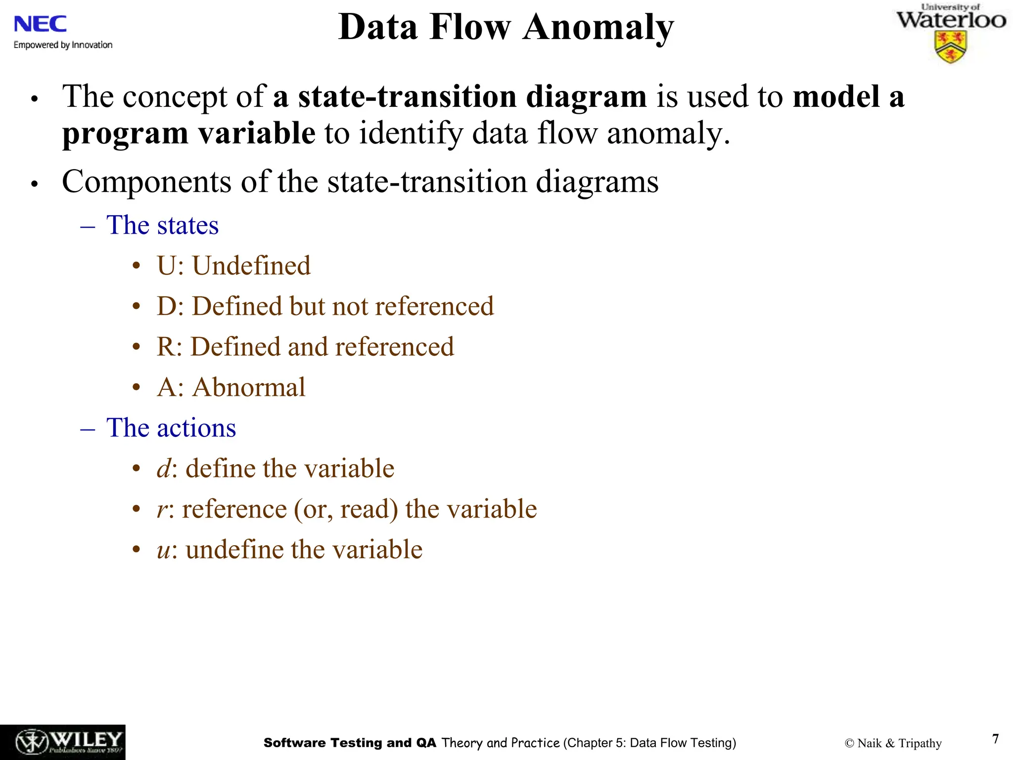 Software Testing and QA Theory and Practice (Chapter 5: Data Flow Testing) © Naik & Tripathy 7
Data Flow Anomaly
• The concept of a state-transition diagram is used to model a
program variable to identify data flow anomaly.
• Components of the state-transition diagrams
– The states
• U: Undefined
• D: Defined but not referenced
• R: Defined and referenced
• A: Abnormal
– The actions
• d: define the variable
• r: reference (or, read) the variable
• u: undefine the variable
 