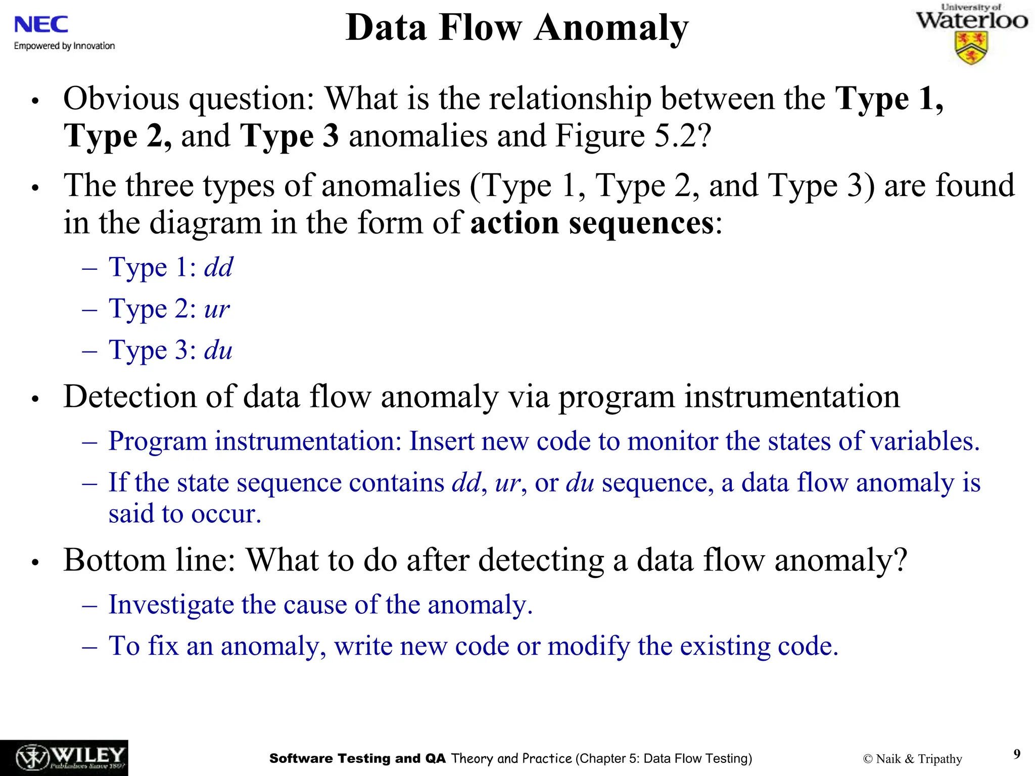 Software Testing and QA Theory and Practice (Chapter 5: Data Flow Testing) © Naik & Tripathy 9
Data Flow Anomaly
• Obvious question: What is the relationship between the Type 1,
Type 2, and Type 3 anomalies and Figure 5.2?
• The three types of anomalies (Type 1, Type 2, and Type 3) are found
in the diagram in the form of action sequences:
– Type 1: dd
– Type 2: ur
– Type 3: du
• Detection of data flow anomaly via program instrumentation
– Program instrumentation: Insert new code to monitor the states of variables.
– If the state sequence contains dd, ur, or du sequence, a data flow anomaly is
said to occur.
• Bottom line: What to do after detecting a data flow anomaly?
– Investigate the cause of the anomaly.
– To fix an anomaly, write new code or modify the existing code.
 