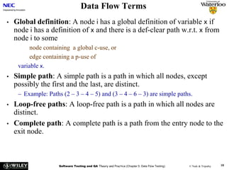 Software Testing and QA Theory and Practice (Chapter 5: Data Flow Testing) © Naik & Tripathy 18
Data Flow Terms
• Global definition: A node i has a global definition of variable x if
node i has a definition of x and there is a def-clear path w.r.t. x from
node i to some
node containing a global c-use, or
edge containing a p-use of
variable x.
• Simple path: A simple path is a path in which all nodes, except
possibly the first and the last, are distinct.
– Example: Paths (2 – 3 – 4 – 5) and (3 – 4 – 6 – 3) are simple paths.
• Loop-free paths: A loop-free path is a path in which all nodes are
distinct.
• Complete path: A complete path is a path from the entry node to the
exit node.
 
