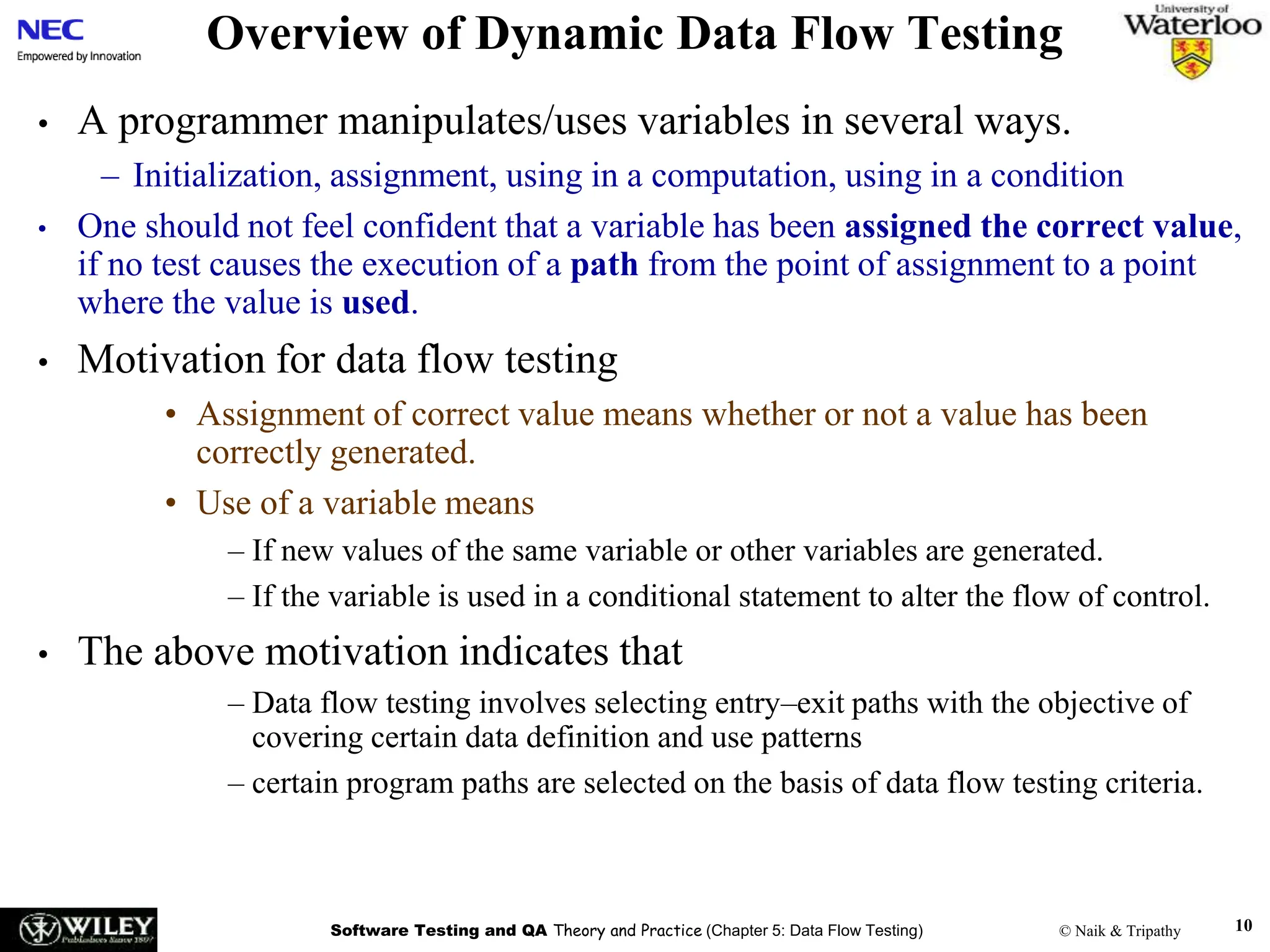 Software Testing and QA Theory and Practice (Chapter 5: Data Flow Testing) © Naik & Tripathy 10
Overview of Dynamic Data Flow Testing
• A programmer manipulates/uses variables in several ways.
– Initialization, assignment, using in a computation, using in a condition
• One should not feel confident that a variable has been assigned the correct value,
if no test causes the execution of a path from the point of assignment to a point
where the value is used.
• Motivation for data flow testing
• Assignment of correct value means whether or not a value has been
correctly generated.
• Use of a variable means
– If new values of the same variable or other variables are generated.
– If the variable is used in a conditional statement to alter the flow of control.
• The above motivation indicates that
– Data flow testing involves selecting entry–exit paths with the objective of
covering certain data definition and use patterns
– certain program paths are selected on the basis of data flow testing criteria.
 