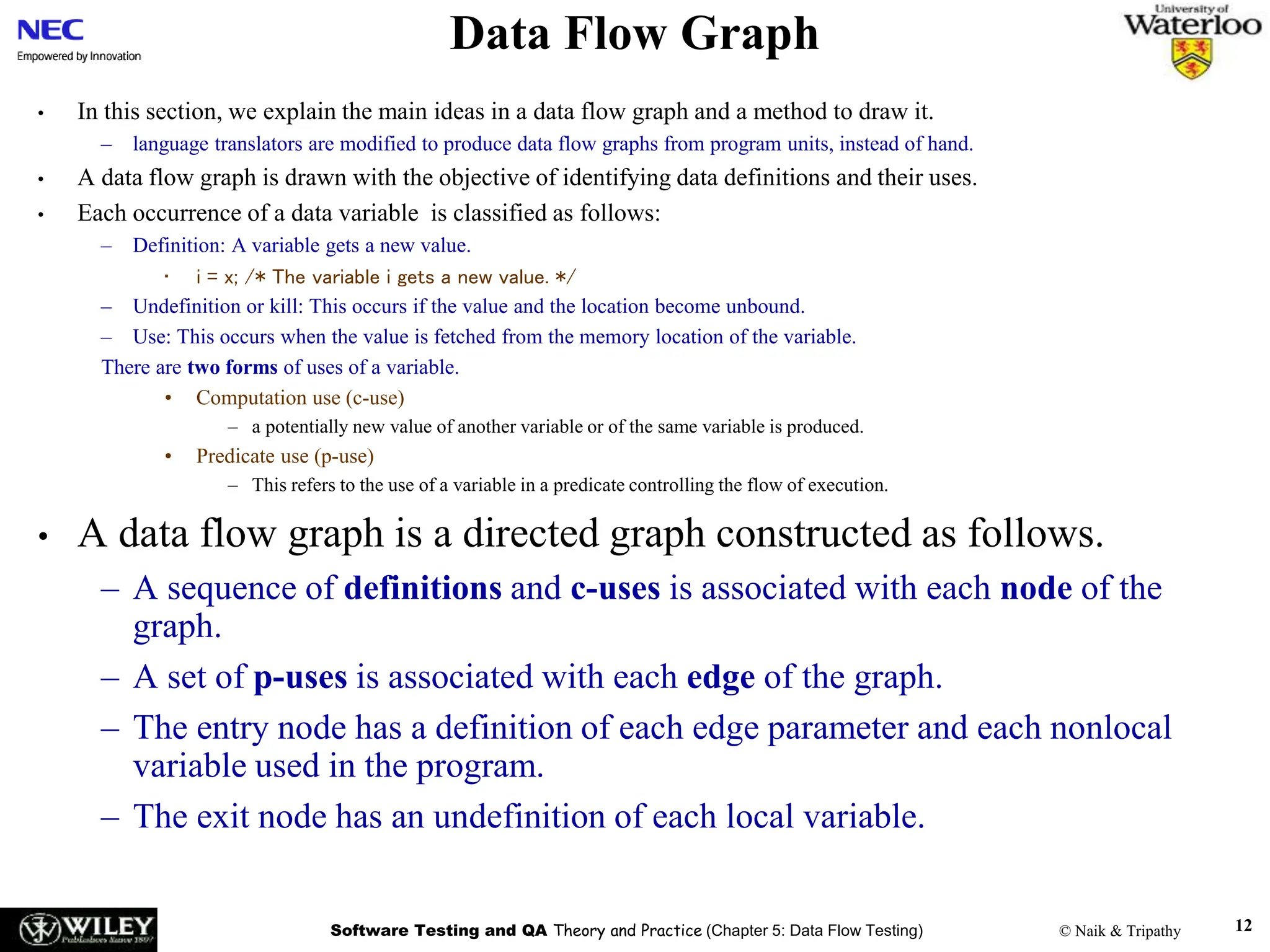 Software Testing and QA Theory and Practice (Chapter 5: Data Flow Testing) © Naik & Tripathy 12
Data Flow Graph
• In this section, we explain the main ideas in a data flow graph and a method to draw it.
– language translators are modified to produce data flow graphs from program units, instead of hand.
• A data flow graph is drawn with the objective of identifying data definitions and their uses.
• Each occurrence of a data variable is classified as follows:
– Definition: A variable gets a new value.
• i = x; /* The variable i gets a new value. */
– Undefinition or kill: This occurs if the value and the location become unbound.
– Use: This occurs when the value is fetched from the memory location of the variable.
There are two forms of uses of a variable.
• Computation use (c-use)
– a potentially new value of another variable or of the same variable is produced.
• Predicate use (p-use)
– This refers to the use of a variable in a predicate controlling the flow of execution.
• A data flow graph is a directed graph constructed as follows.
– A sequence of definitions and c-uses is associated with each node of the
graph.
– A set of p-uses is associated with each edge of the graph.
– The entry node has a definition of each edge parameter and each nonlocal
variable used in the program.
– The exit node has an undefinition of each local variable.
 