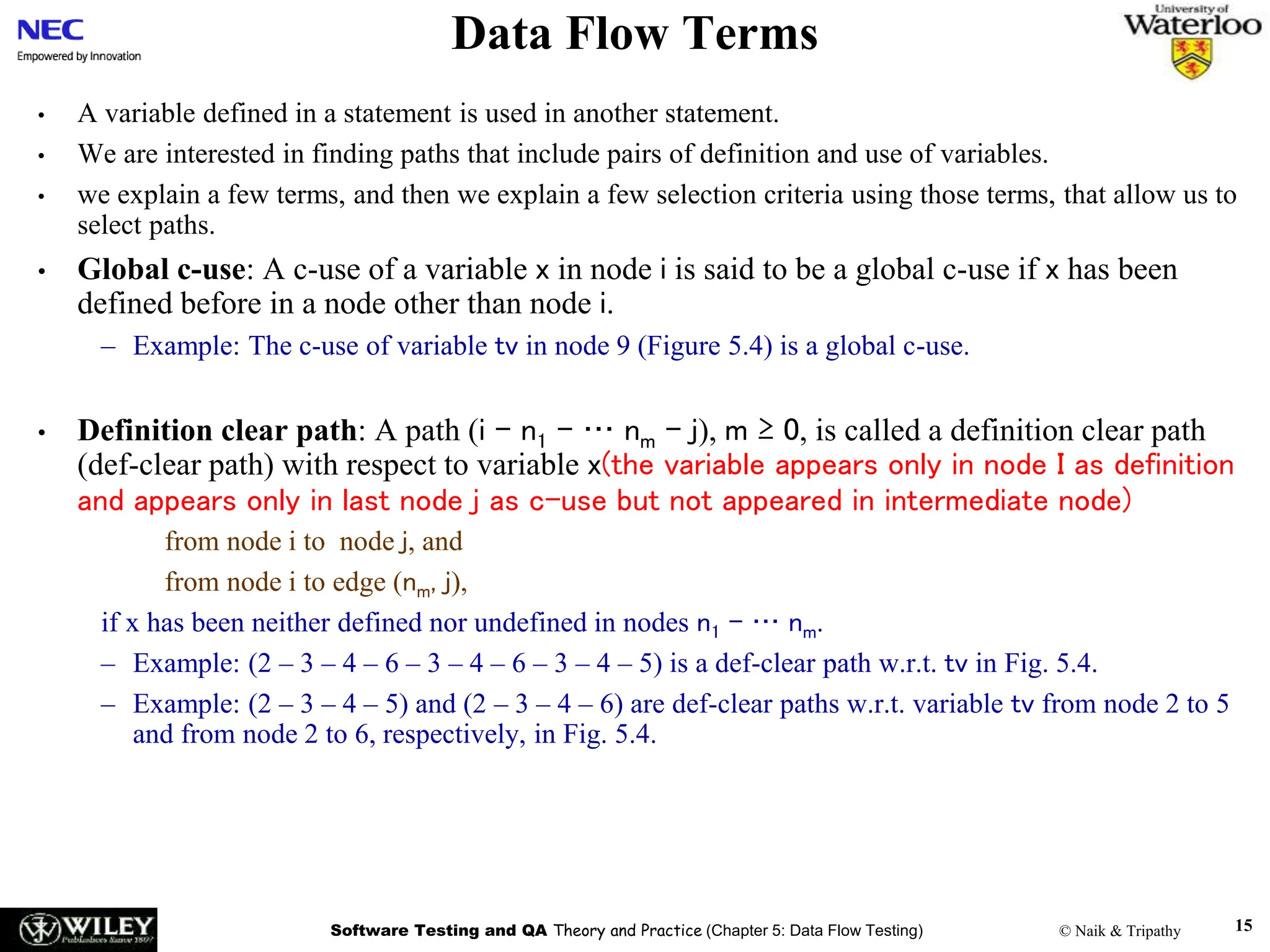 Software Testing and QA Theory and Practice (Chapter 5: Data Flow Testing) © Naik & Tripathy 15
Data Flow Terms
• A variable defined in a statement is used in another statement.
• We are interested in finding paths that include pairs of definition and use of variables.
• we explain a few terms, and then we explain a few selection criteria using those terms, that allow us to
select paths.
• Global c-use: A c-use of a variable x in node i is said to be a global c-use if x has been
defined before in a node other than node i.
– Example: The c-use of variable tv in node 9 (Figure 5.4) is a global c-use.
• Definition clear path: A path (i – n1 – … nm – j), m ≥ 0, is called a definition clear path
(def-clear path) with respect to variable x(the variable appears only in node I as definition
and appears only in last node j as c-use but not appeared in intermediate node)
from node i to node j, and
from node i to edge (nm, j),
if x has been neither defined nor undefined in nodes n1 – … nm.
– Example: (2 – 3 – 4 – 6 – 3 – 4 – 6 – 3 – 4 – 5) is a def-clear path w.r.t. tv in Fig. 5.4.
– Example: (2 – 3 – 4 – 5) and (2 – 3 – 4 – 6) are def-clear paths w.r.t. variable tv from node 2 to 5
and from node 2 to 6, respectively, in Fig. 5.4.
 