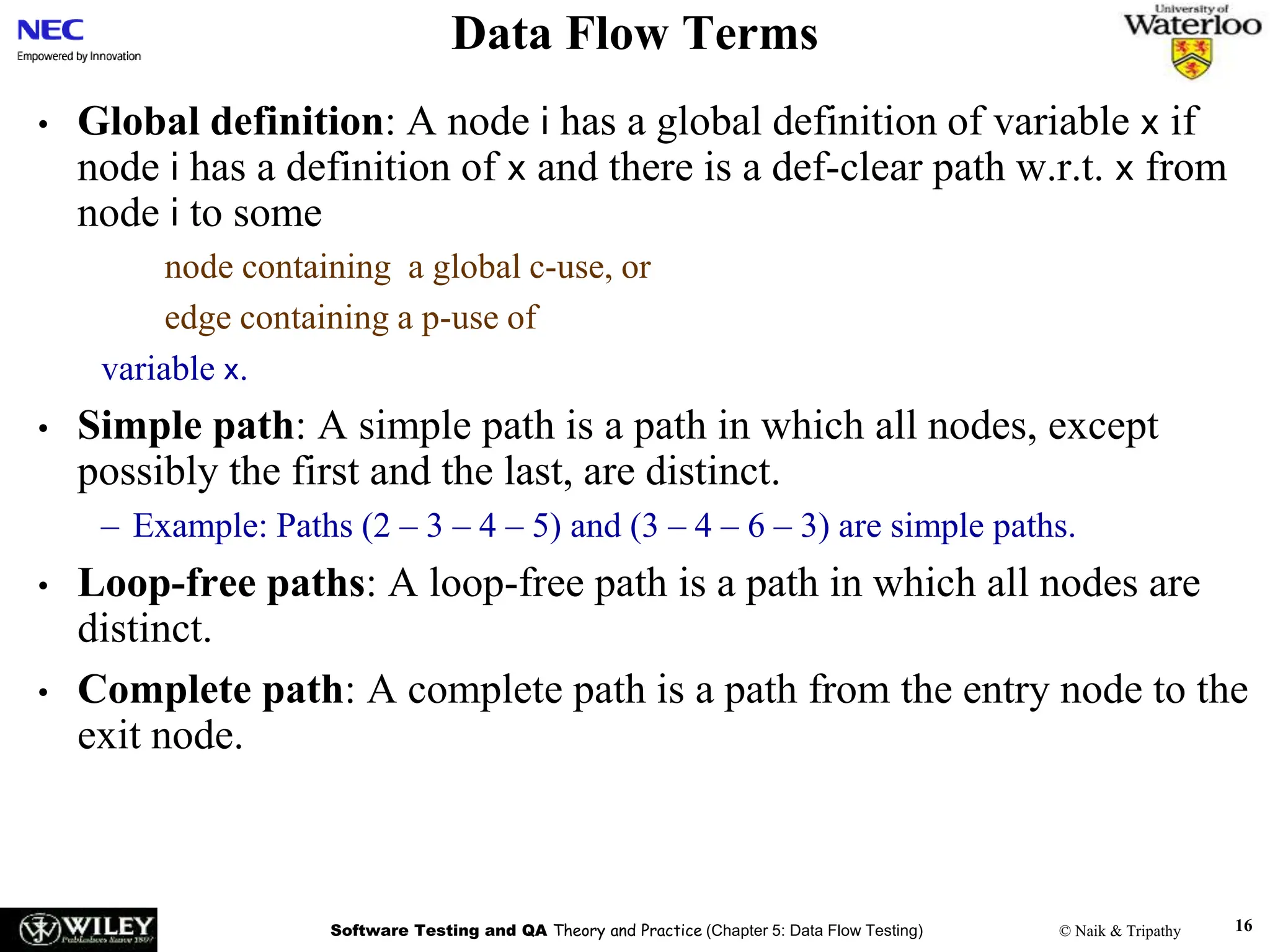 Software Testing and QA Theory and Practice (Chapter 5: Data Flow Testing) © Naik & Tripathy 16
Data Flow Terms
• Global definition: A node i has a global definition of variable x if
node i has a definition of x and there is a def-clear path w.r.t. x from
node i to some
node containing a global c-use, or
edge containing a p-use of
variable x.
• Simple path: A simple path is a path in which all nodes, except
possibly the first and the last, are distinct.
– Example: Paths (2 – 3 – 4 – 5) and (3 – 4 – 6 – 3) are simple paths.
• Loop-free paths: A loop-free path is a path in which all nodes are
distinct.
• Complete path: A complete path is a path from the entry node to the
exit node.
 