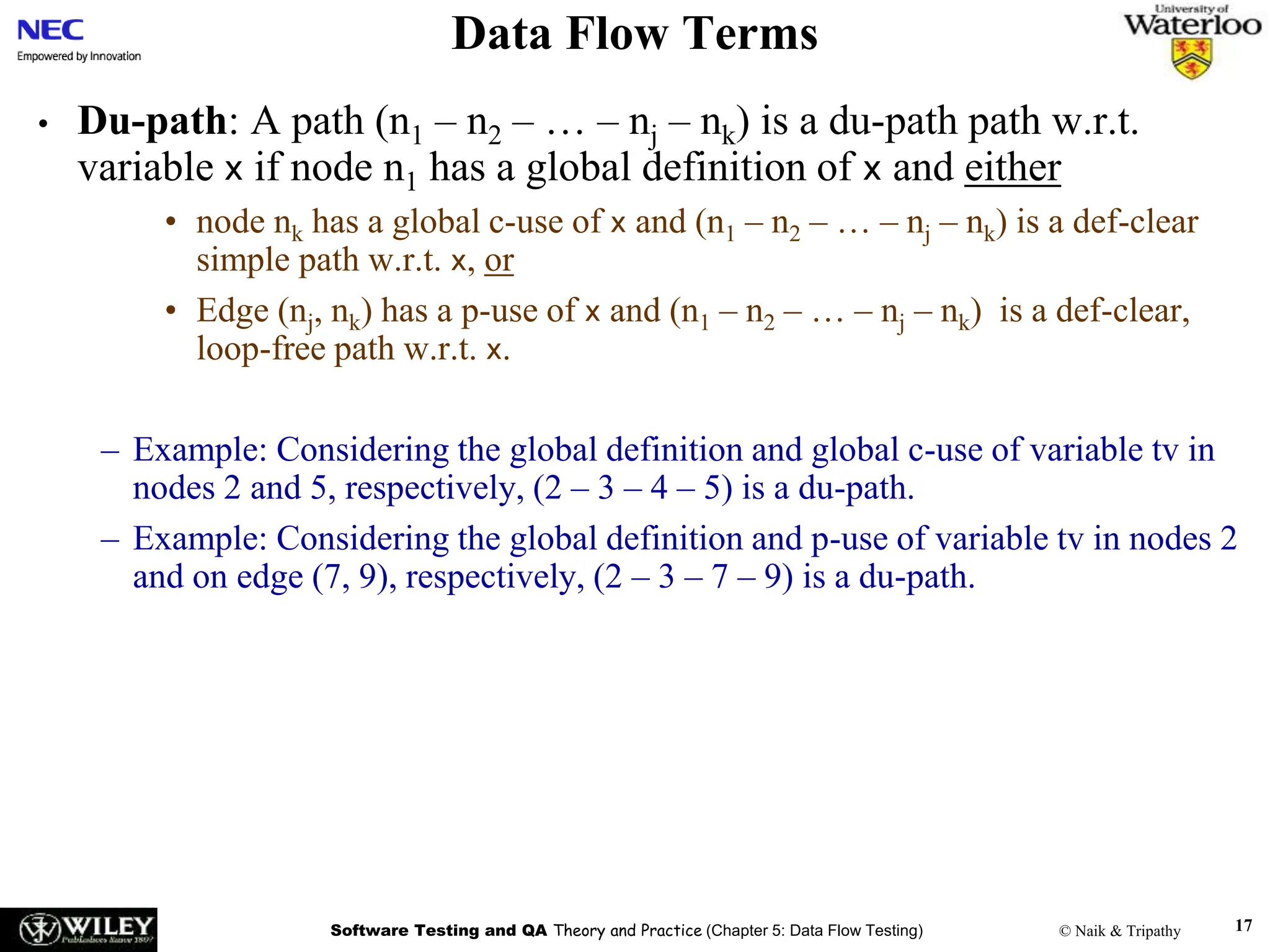 Software Testing and QA Theory and Practice (Chapter 5: Data Flow Testing) © Naik & Tripathy 17
Data Flow Terms
• Du-path: A path (n1 – n2 – … – nj – nk) is a du-path path w.r.t.
variable x if node n1 has a global definition of x and either
• node nk has a global c-use of x and (n1 – n2 – … – nj – nk) is a def-clear
simple path w.r.t. x, or
• Edge (nj, nk) has a p-use of x and (n1 – n2 – … – nj – nk) is a def-clear,
loop-free path w.r.t. x.
– Example: Considering the global definition and global c-use of variable tv in
nodes 2 and 5, respectively, (2 – 3 – 4 – 5) is a du-path.
– Example: Considering the global definition and p-use of variable tv in nodes 2
and on edge (7, 9), respectively, (2 – 3 – 7 – 9) is a du-path.
 