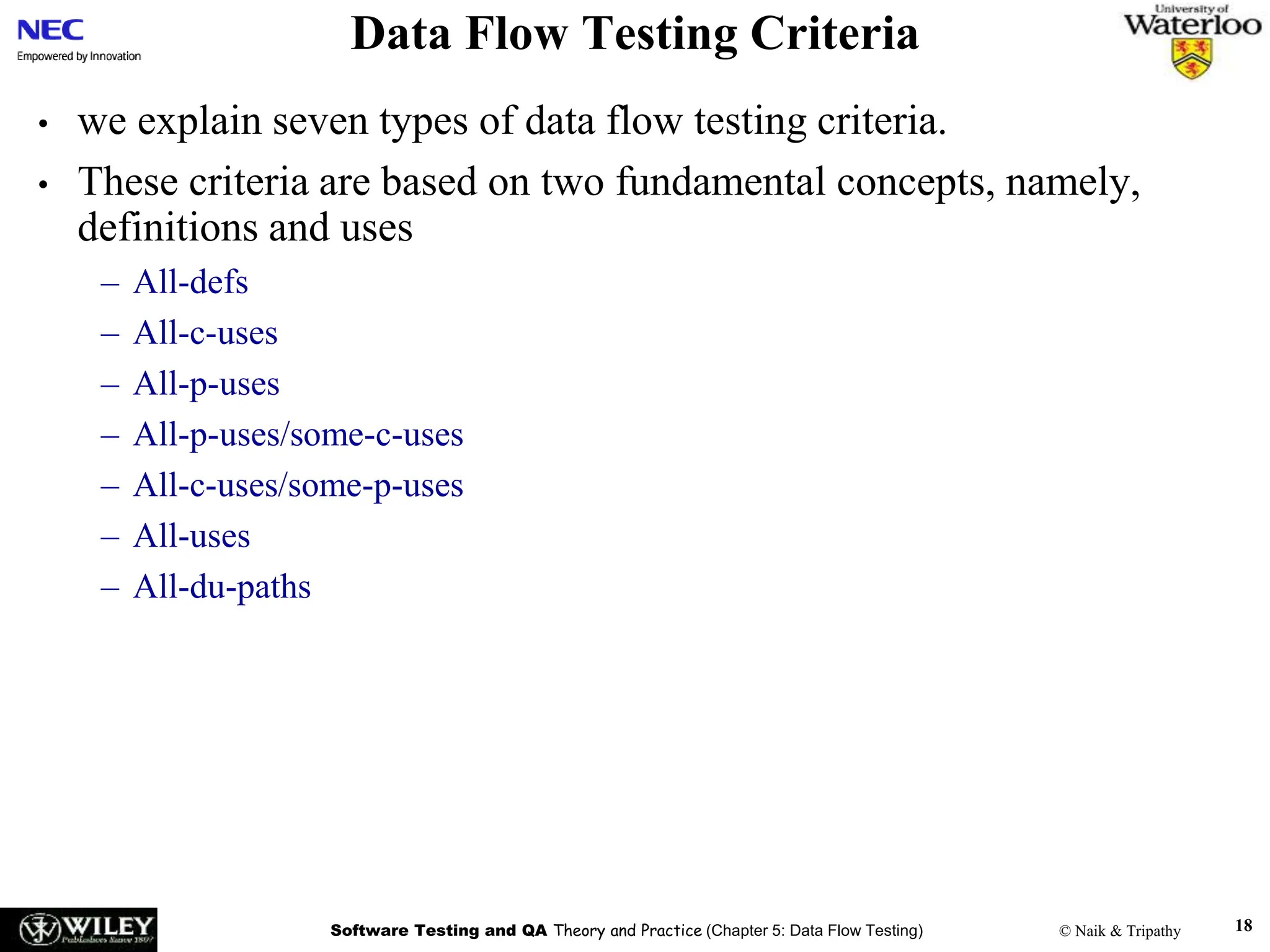 Software Testing and QA Theory and Practice (Chapter 5: Data Flow Testing) © Naik & Tripathy 18
Data Flow Testing Criteria
• we explain seven types of data flow testing criteria.
• These criteria are based on two fundamental concepts, namely,
definitions and uses
– All-defs
– All-c-uses
– All-p-uses
– All-p-uses/some-c-uses
– All-c-uses/some-p-uses
– All-uses
– All-du-paths
 