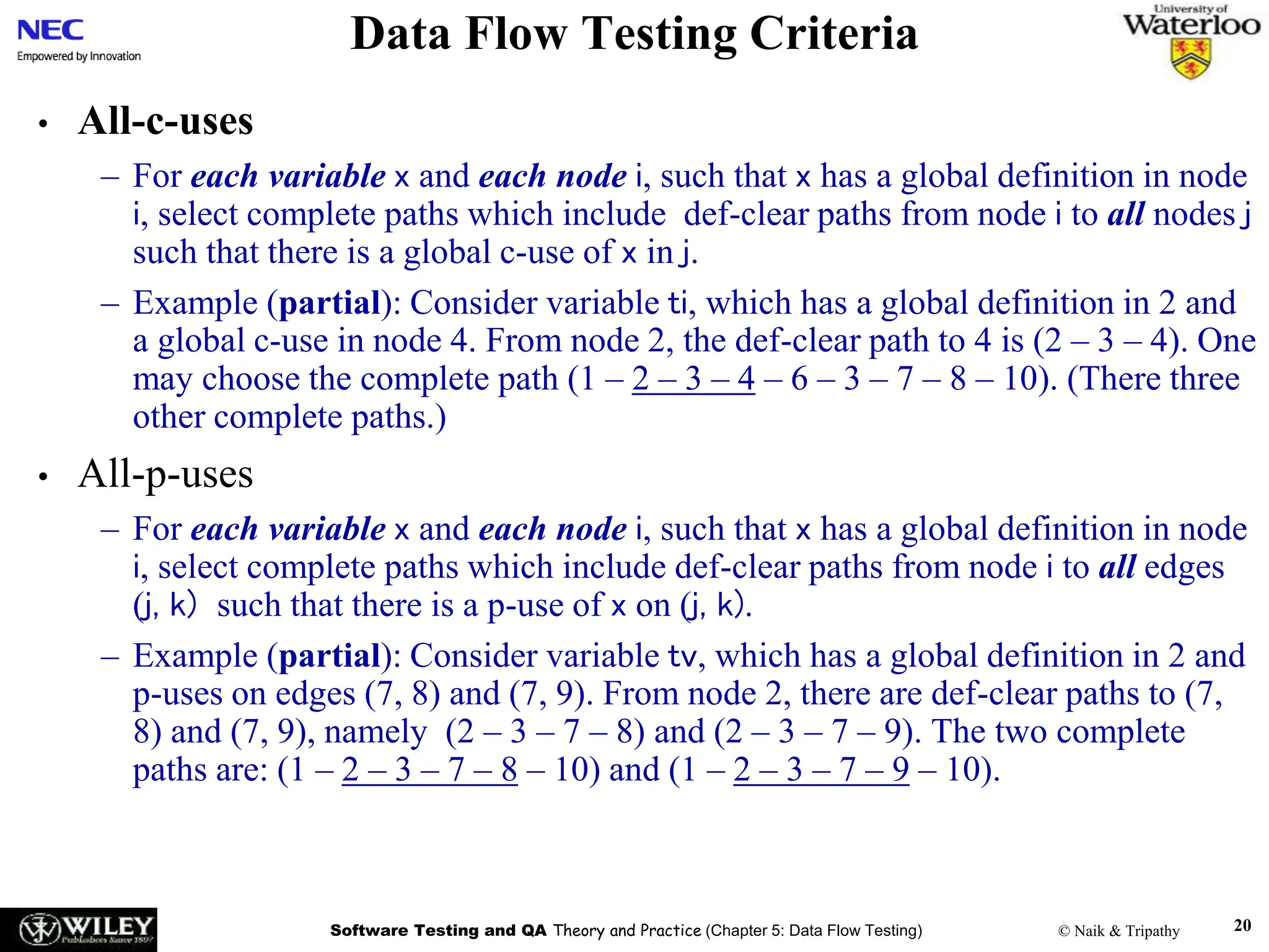 Software Testing and QA Theory and Practice (Chapter 5: Data Flow Testing) © Naik & Tripathy 20
Data Flow Testing Criteria
• All-c-uses
– For each variable x and each node i, such that x has a global definition in node
i, select complete paths which include def-clear paths from node i to all nodes j
such that there is a global c-use of x in j.
– Example (partial): Consider variable ti, which has a global definition in 2 and
a global c-use in node 4. From node 2, the def-clear path to 4 is (2 – 3 – 4). One
may choose the complete path (1 – 2 – 3 – 4 – 6 – 3 – 7 – 8 – 10). (There three
other complete paths.)
• All-p-uses
– For each variable x and each node i, such that x has a global definition in node
i, select complete paths which include def-clear paths from node i to all edges
(j, k) such that there is a p-use of x on (j, k).
– Example (partial): Consider variable tv, which has a global definition in 2 and
p-uses on edges (7, 8) and (7, 9). From node 2, there are def-clear paths to (7,
8) and (7, 9), namely (2 – 3 – 7 – 8) and (2 – 3 – 7 – 9). The two complete
paths are: (1 – 2 – 3 – 7 – 8 – 10) and (1 – 2 – 3 – 7 – 9 – 10).
 