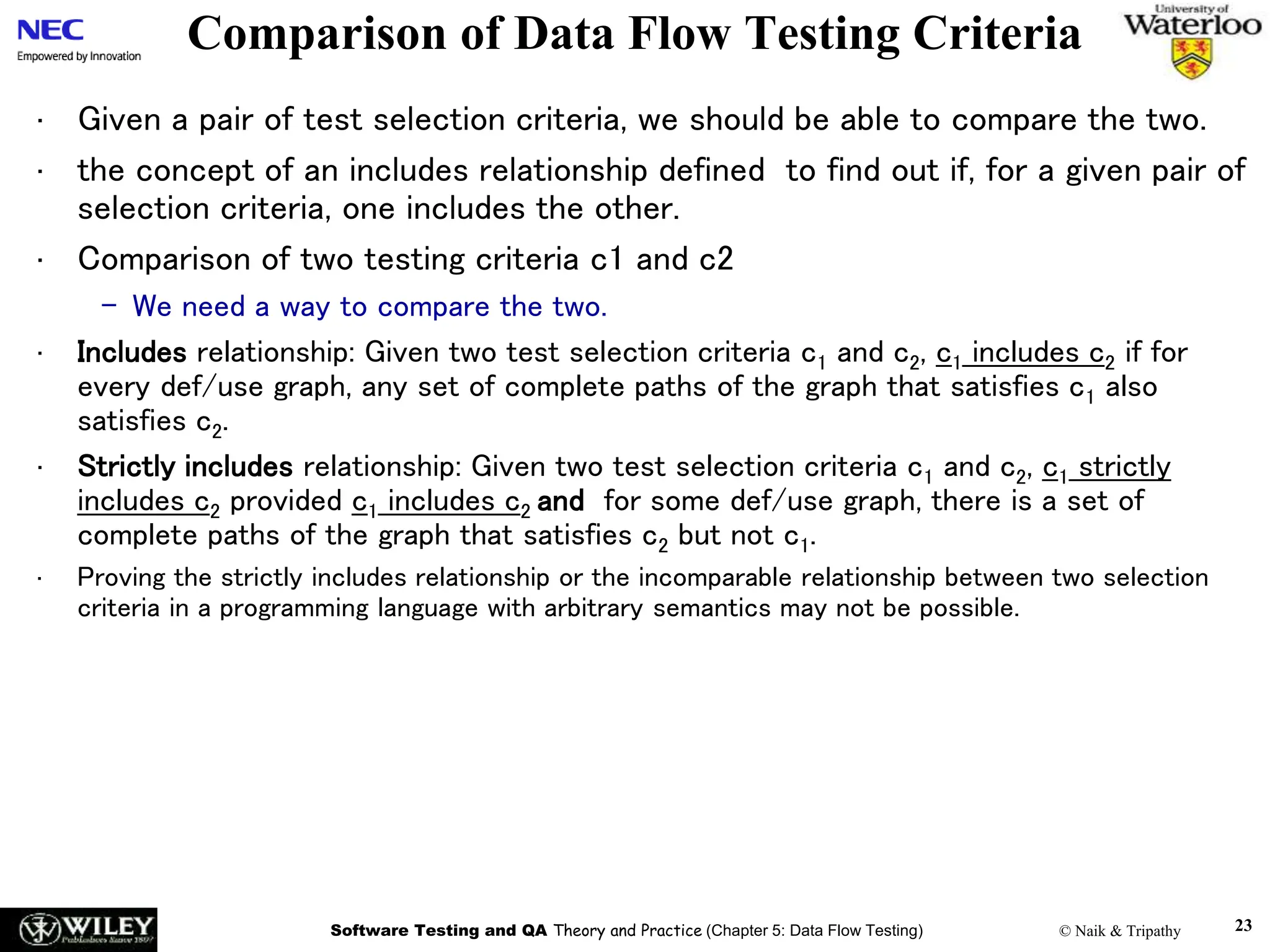 Software Testing and QA Theory and Practice (Chapter 5: Data Flow Testing) © Naik & Tripathy 23
Comparison of Data Flow Testing Criteria
• Given a pair of test selection criteria, we should be able to compare the two.
• the concept of an includes relationship defined to find out if, for a given pair of
selection criteria, one includes the other.
• Comparison of two testing criteria c1 and c2
– We need a way to compare the two.
• Includes relationship: Given two test selection criteria c1 and c2, c1 includes c2 if for
every def/use graph, any set of complete paths of the graph that satisfies c1 also
satisfies c2.
• Strictly includes relationship: Given two test selection criteria c1 and c2, c1 strictly
includes c2 provided c1 includes c2 and for some def/use graph, there is a set of
complete paths of the graph that satisfies c2 but not c1.
• Proving the strictly includes relationship or the incomparable relationship between two selection
criteria in a programming language with arbitrary semantics may not be possible.
 