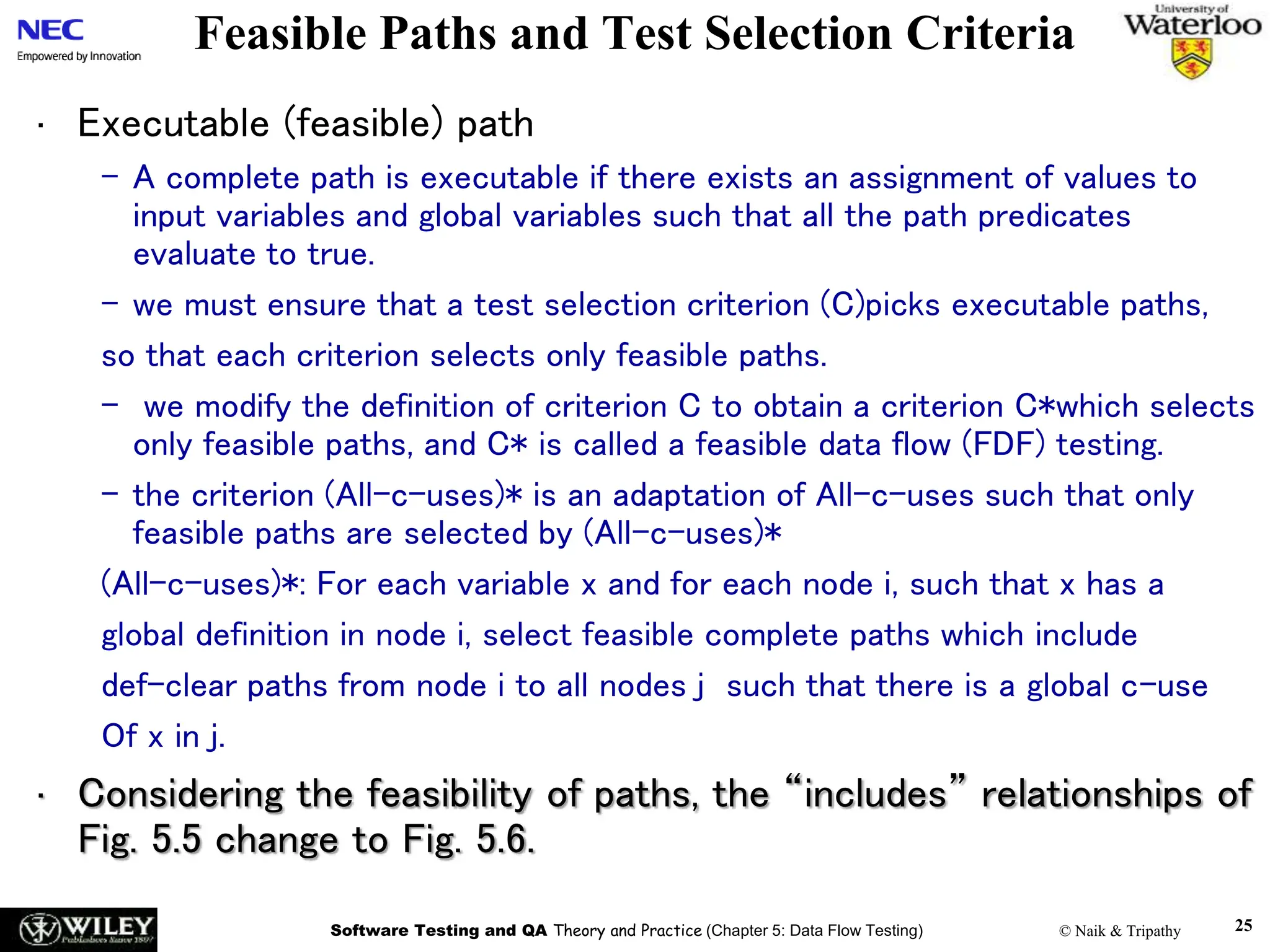Software Testing and QA Theory and Practice (Chapter 5: Data Flow Testing) © Naik & Tripathy 25
Feasible Paths and Test Selection Criteria
• Executable (feasible) path
– A complete path is executable if there exists an assignment of values to
input variables and global variables such that all the path predicates
evaluate to true.
– we must ensure that a test selection criterion (C)picks executable paths,
so that each criterion selects only feasible paths.
– we modify the definition of criterion C to obtain a criterion C*which selects
only feasible paths, and C* is called a feasible data flow (FDF) testing.
– the criterion (All-c-uses)* is an adaptation of All-c-uses such that only
feasible paths are selected by (All-c-uses)*
(All-c-uses)*: For each variable x and for each node i, such that x has a
global definition in node i, select feasible complete paths which include
def-clear paths from node i to all nodes j such that there is a global c-use
Of x in j.
• Considering the feasibility of paths, the “includes” relationships of
Fig. 5.5 change to Fig. 5.6.
 