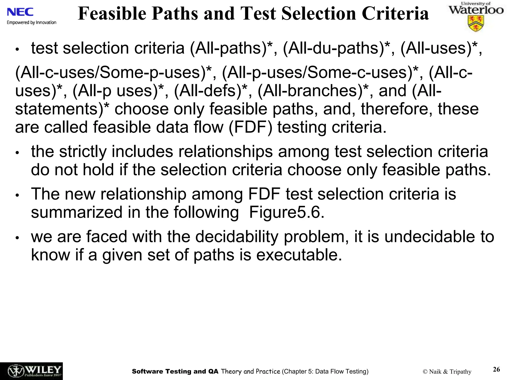 Software Testing and QA Theory and Practice (Chapter 5: Data Flow Testing) © Naik & Tripathy
Feasible Paths and Test Selection Criteria
• test selection criteria (All-paths)*, (All-du-paths)*, (All-uses)*,
(All-c-uses/Some-p-uses)*, (All-p-uses/Some-c-uses)*, (All-c-
uses)*, (All-p uses)*, (All-defs)*, (All-branches)*, and (All-
statements)* choose only feasible paths, and, therefore, these
are called feasible data flow (FDF) testing criteria.
• the strictly includes relationships among test selection criteria
do not hold if the selection criteria choose only feasible paths.
• The new relationship among FDF test selection criteria is
summarized in the following Figure5.6.
• we are faced with the decidability problem, it is undecidable to
know if a given set of paths is executable.
26
 
