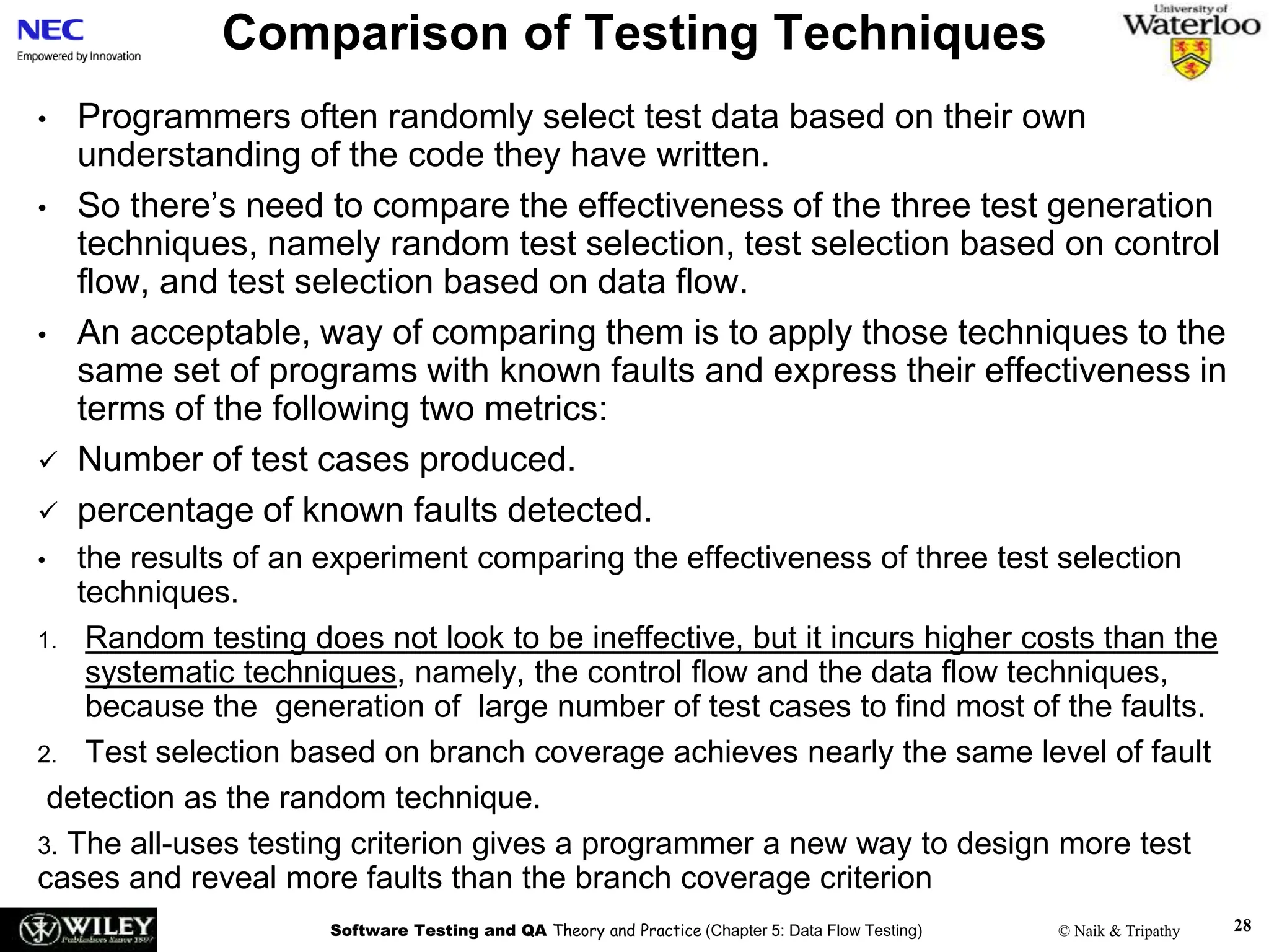 Software Testing and QA Theory and Practice (Chapter 5: Data Flow Testing) © Naik & Tripathy
Comparison of Testing Techniques
• Programmers often randomly select test data based on their own
understanding of the code they have written.
• So there’s need to compare the effectiveness of the three test generation
techniques, namely random test selection, test selection based on control
flow, and test selection based on data flow.
• An acceptable, way of comparing them is to apply those techniques to the
same set of programs with known faults and express their effectiveness in
terms of the following two metrics:
 Number of test cases produced.
 percentage of known faults detected.
• the results of an experiment comparing the effectiveness of three test selection
techniques.
1. Random testing does not look to be ineffective, but it incurs higher costs than the
systematic techniques, namely, the control flow and the data flow techniques,
because the generation of large number of test cases to find most of the faults.
2. Test selection based on branch coverage achieves nearly the same level of fault
detection as the random technique.
3. The all-uses testing criterion gives a programmer a new way to design more test
cases and reveal more faults than the branch coverage criterion
28
 