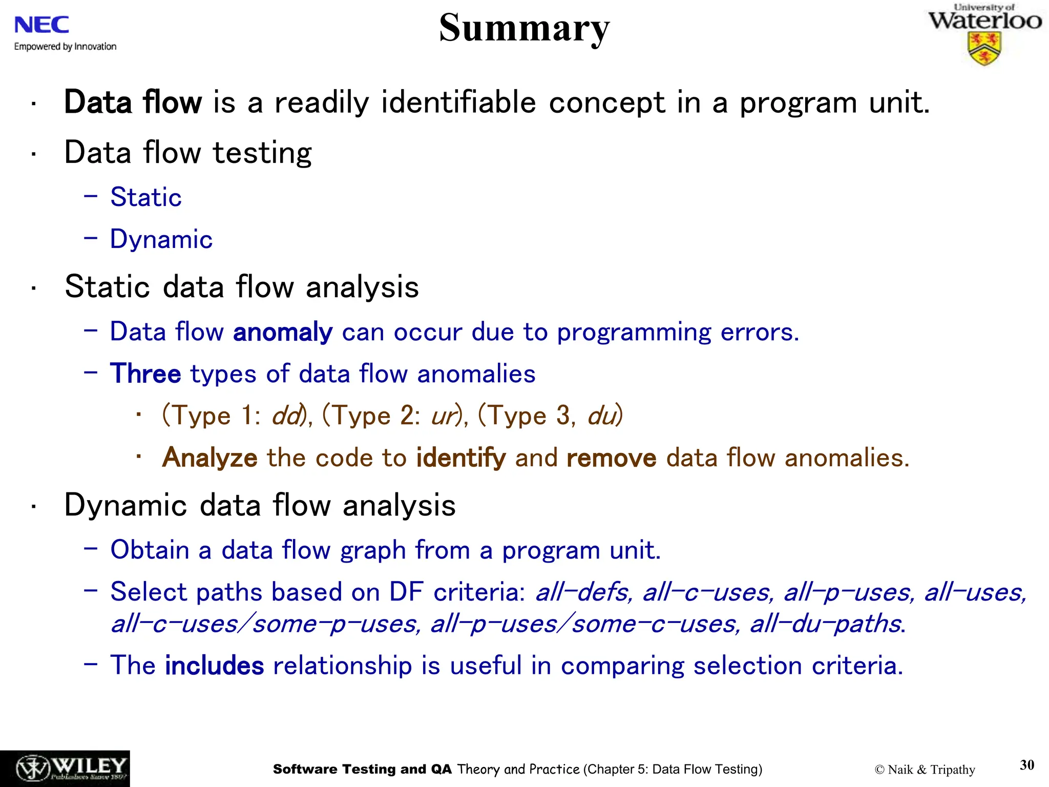 Software Testing and QA Theory and Practice (Chapter 5: Data Flow Testing) © Naik & Tripathy 30
Summary
• Data flow is a readily identifiable concept in a program unit.
• Data flow testing
– Static
– Dynamic
• Static data flow analysis
– Data flow anomaly can occur due to programming errors.
– Three types of data flow anomalies
• (Type 1: dd), (Type 2: ur), (Type 3, du)
• Analyze the code to identify and remove data flow anomalies.
• Dynamic data flow analysis
– Obtain a data flow graph from a program unit.
– Select paths based on DF criteria: all-defs, all-c-uses, all-p-uses, all-uses,
all-c-uses/some-p-uses, all-p-uses/some-c-uses, all-du-paths.
– The includes relationship is useful in comparing selection criteria.
 