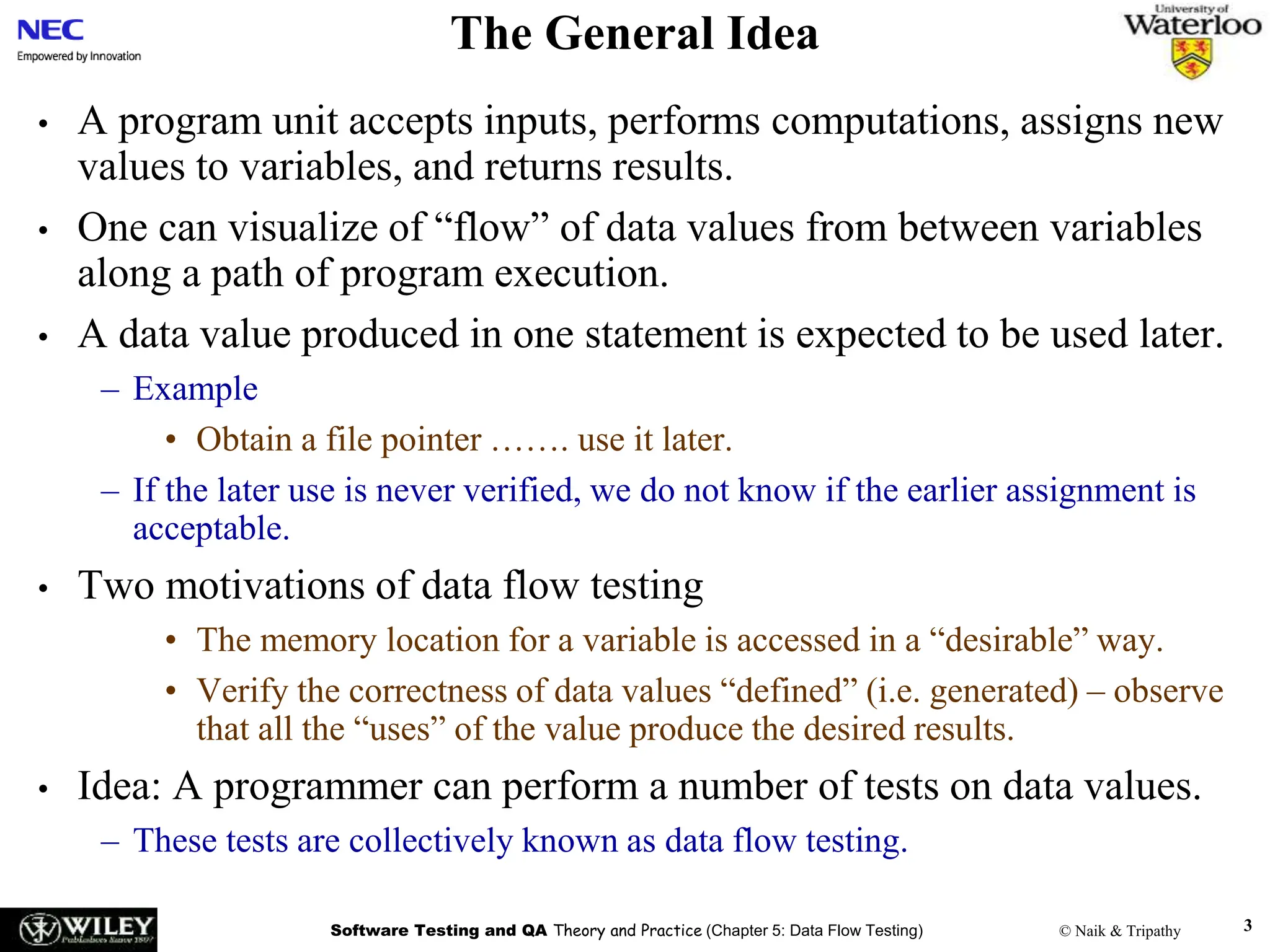 Software Testing and QA Theory and Practice (Chapter 5: Data Flow Testing) © Naik & Tripathy 3
The General Idea
• A program unit accepts inputs, performs computations, assigns new
values to variables, and returns results.
• One can visualize of “flow” of data values from between variables
along a path of program execution.
• A data value produced in one statement is expected to be used later.
– Example
• Obtain a file pointer ……. use it later.
– If the later use is never verified, we do not know if the earlier assignment is
acceptable.
• Two motivations of data flow testing
• The memory location for a variable is accessed in a “desirable” way.
• Verify the correctness of data values “defined” (i.e. generated) – observe
that all the “uses” of the value produce the desired results.
• Idea: A programmer can perform a number of tests on data values.
– These tests are collectively known as data flow testing.
 