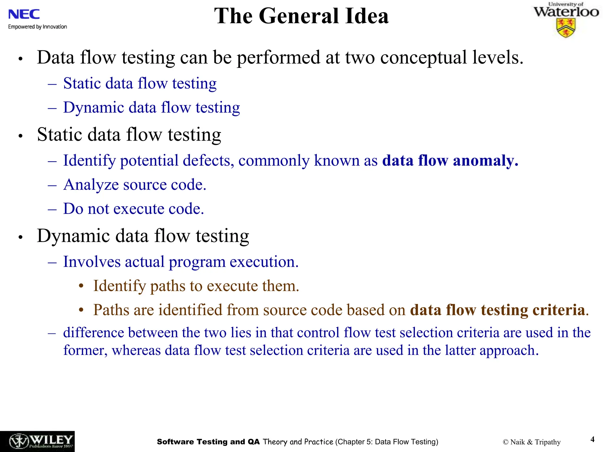 Software Testing and QA Theory and Practice (Chapter 5: Data Flow Testing) © Naik & Tripathy 4
The General Idea
• Data flow testing can be performed at two conceptual levels.
– Static data flow testing
– Dynamic data flow testing
• Static data flow testing
– Identify potential defects, commonly known as data flow anomaly.
– Analyze source code.
– Do not execute code.
• Dynamic data flow testing
– Involves actual program execution.
• Identify paths to execute them.
• Paths are identified from source code based on data flow testing criteria.
– difference between the two lies in that control flow test selection criteria are used in the
former, whereas data flow test selection criteria are used in the latter approach.
 