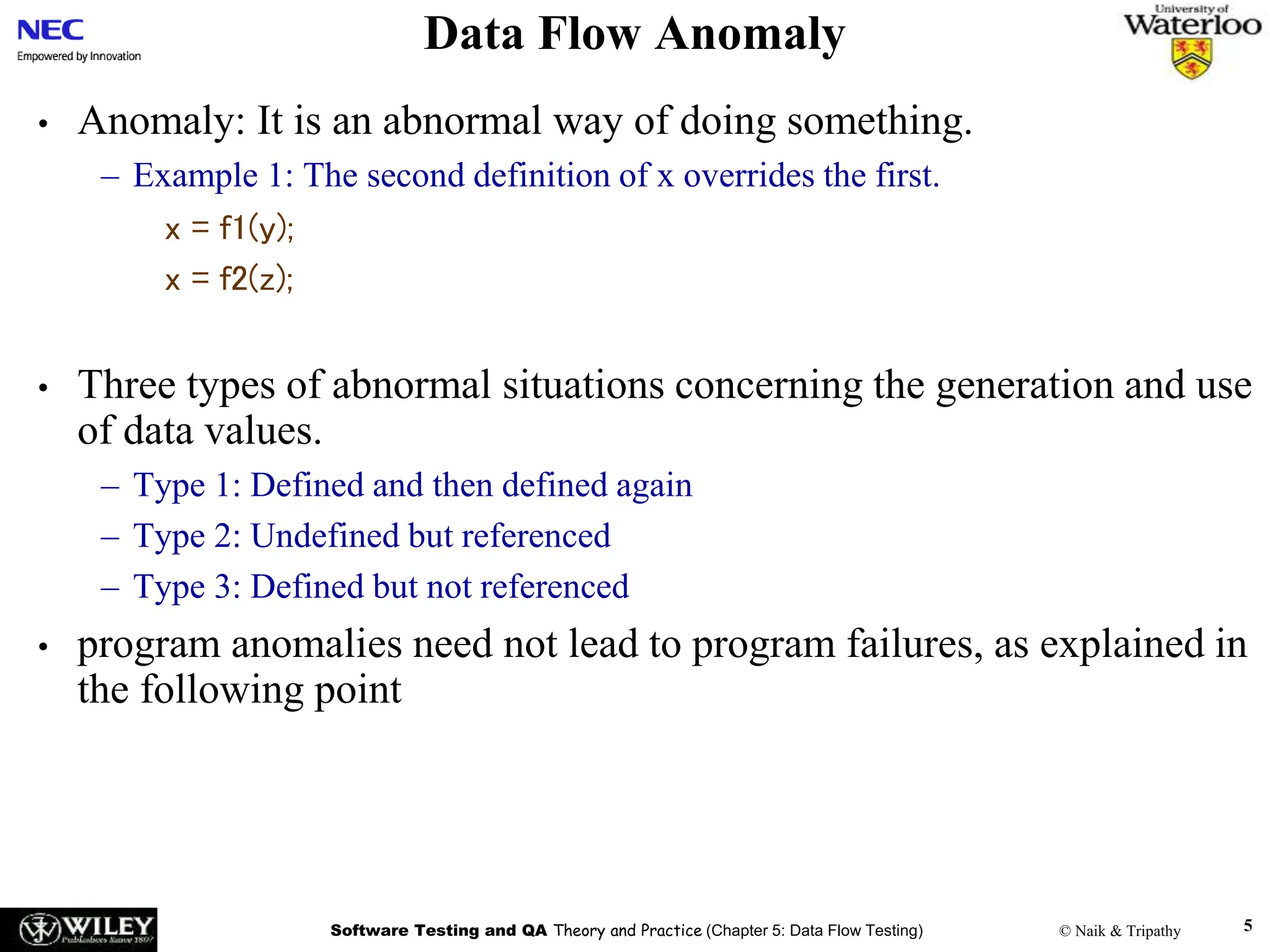 Software Testing and QA Theory and Practice (Chapter 5: Data Flow Testing) © Naik & Tripathy 5
Data Flow Anomaly
• Anomaly: It is an abnormal way of doing something.
– Example 1: The second definition of x overrides the first.
x = f1(y);
x = f2(z);
• Three types of abnormal situations concerning the generation and use
of data values.
– Type 1: Defined and then defined again
– Type 2: Undefined but referenced
– Type 3: Defined but not referenced
• program anomalies need not lead to program failures, as explained in
the following point
 