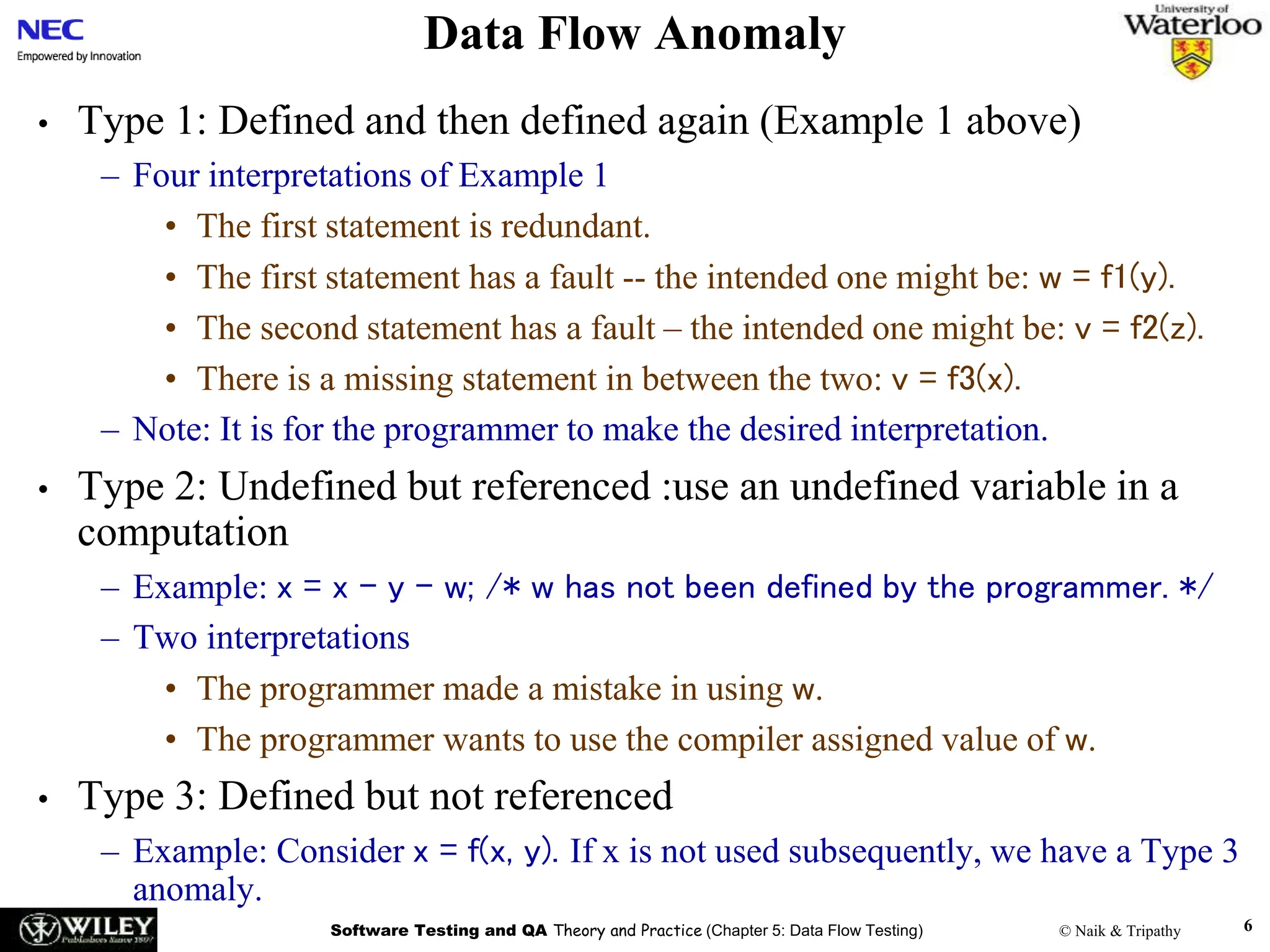 Software Testing and QA Theory and Practice (Chapter 5: Data Flow Testing) © Naik & Tripathy 6
Data Flow Anomaly
• Type 1: Defined and then defined again (Example 1 above)
– Four interpretations of Example 1
• The first statement is redundant.
• The first statement has a fault -- the intended one might be: w = f1(y).
• The second statement has a fault – the intended one might be: v = f2(z).
• There is a missing statement in between the two: v = f3(x).
– Note: It is for the programmer to make the desired interpretation.
• Type 2: Undefined but referenced :use an undefined variable in a
computation
– Example: x = x – y – w; /* w has not been defined by the programmer. */
– Two interpretations
• The programmer made a mistake in using w.
• The programmer wants to use the compiler assigned value of w.
• Type 3: Defined but not referenced
– Example: Consider x = f(x, y). If x is not used subsequently, we have a Type 3
anomaly.
 