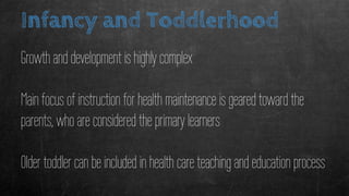 Infancy and Toddlerhood
Growth and development is highly complex
Main focus of instruction for health maintenance is geared toward the
parents, who are considered the primary learners
Older toddler can be included in health care teaching and education process
 