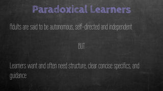 Paradoxical Learners
Adults are said to be autonomous, self-directed and independent
BUT
Learners want and often need structure, clear concise specifics, and
guidance
 