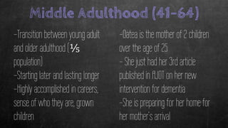Middle Adulthood (41-64)
-Transition between young adult
and older adulthood (⅕
population)
-Starting later and lasting longer
-Highly accomplished in careers,
sense of who they are, grown
children
-Oatea is the mother of 2 children
over the age of 25
- She just had her 3rd article
published in AJOT on her new
intervention for dementia
-She is preparing for her home for
her mother’s arrival
 